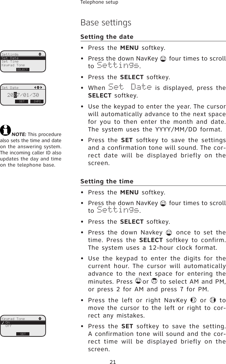 21Telephone setupBase settingsSetting the date•  Press the MENU softkey.•  Press the down NavKey   four times to scroll to Settings.•  Press the SELECT softkey.•  When Set  Date  is  displayed,  press  the SELECT softkey.•  Use the keypad to enter the year. The cursor will automatically advance to the next space for you to then enter the  month  and date. The system uses  the  YYYY/MM/DD format.•  Press the SET softkey to save the  settings and a confirmation tone will sound. The cor-rect date  will  be displayed briefly on  the screen.Setting the time•  Press the MENU softkey.•  Press the down NavKey   four times to scroll to Settings.•  Press the SELECT softkey.•  Press  the  down  Navkey    once  to  set  the time.  Press  the  SELECT  softkey  to  confirm. The system uses  a 12-hour clock format.•  Use the keypad to enter the digits for the current hour. The cursor will automatically advance to the next space for entering the minutes. Press  or   to select AM and PM, or  press 2 for  AM and press 7 for PM.•  Press  the  left  or  right  NavKey    or    to move the cursor  to the left  or  right  to cor-rect any  mistakes. •  Press the SET  softkey  to  save  the  setting. A confirmation tone will sound and the cor-rect time  will be  displayed  briefly  on  the screen.SettingsSetSet TimeKeypad ToneNOTE: This procedure also sets the time and date on the answering system. The incoming caller ID also updates the day and time on the telephone base.Set DateSELECTSet DateSET2007/01/30INFOKeypad ToneSetOffOnSET