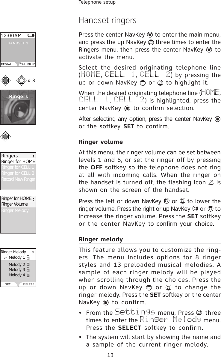 13Telephone setupHandset ringers Press the center NavKey   to enter the main menu, and press the up NavKey   three times to enter the Ringers menu, then press the center NavKey   to activate the menu.Select  the  desired  originating  telephone  line (HOME, CELL 1, CELL 2) by pressing the up or down NavKey   or   to highlight it. When the desired originating telephone line (HOME, CELL 1, CELL  2) is highlighted, press the center NavKey   to confirm selection.After selecting any option, press the center NavKey   or the softkey SET to confirm.Ringer volumeAt this menu, the ringer volume can be set between levels 1 and 6, or set the ringer off by pressing the OFF softkey so the telephone does not ring at  all  with  incoming  calls.  When  the  ringer  on the handset is turned off, the flashing icon   is shown on the screen of the handset.  Press the left or down NavKey   or   to lower the ringer volume. Press the right or up NavKey   or   to increase the ringer volume. Press the SET softkey or  the  center NavKey to confirm your choice.Ringer melodyThis feature allows you to customize the ring-ers. The  menu  includes  options  for 8  ringer styles and 13 preloaded musical melodies. A sample of each ringer melody will be played when scrolling through the choices. Press the up  or  down  NavKey    or    to  change  the ringer melody. Press the SET softkey or the center NavKey   to  confirm. •  From the Settings menu, Press   three times to enter the Ringer Melody menu. Press the  SELECT softkey  to  confirm.•  The system will start by showing the name and a sample of the current ringer melody.  Melody 2  Melody 3  Melody 4Ringer MelodySETRingersx 312:00AMREDIAL CALLER IDHANDSET 1Ringer for CELL 1Ringer for CELL 2Record New RingerRinger for HOME  RingersRinger MelodyRinger for HOMERinger Volume  Melody 1DELETE