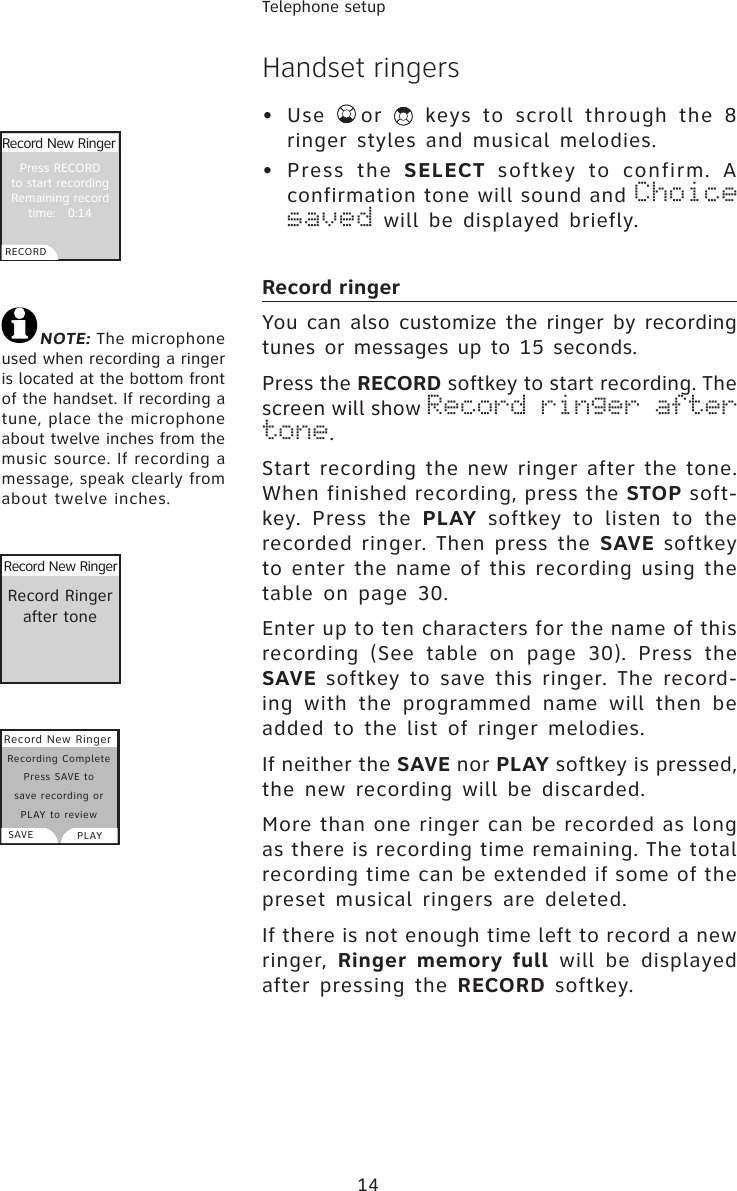 14Telephone setupHandset ringers •  Use  or   keys to scroll through the 8 ringer styles and musical melodies.•  Press  the  SELECT  softkey  to  confirm.  A confirmation tone will sound and Choice saved will be displayed briefly. Record ringerYou can also customize the ringer by recording tunes or messages up to 15 seconds.Press the RECORD softkey to start recording. The screen will show Record ringer after tone.Start recording the new ringer after the tone. When finished recording, press the STOP soft-key.  Press  the  PLAY  softkey  to  listen  to  the recorded ringer. Then press the SAVE softkey to enter the name of this recording using the table on  page  30. Enter up to ten characters for the name of this recording  (See  table  on  page  30).  Press  the   SAVE softkey  to save  this  ringer.  The  record-ing  with  the  programmed name  will  then  be added to the list of ringer melodies.If neither the SAVE nor PLAY softkey is pressed, the new recording will be discarded.More than one ringer can be recorded as long as there is recording time remaining. The total recording time can be extended if some of the preset musical ringers are deleted.If there is not enough time left to record a new ringer, Ringer memory full  will  be  displayed after pressing the RECORD softkey.NOTE: The microphone used when recording a ringer is located at the bottom front of the handset. If recording a tune, place the microphone about twelve inches from the music source. If recording a message, speak clearly from about twelve inches.Record Ringerafter toneRecord New RingerPress RECORD to start recording Remaining record time:   0:14Record New RingerRECORDRecord New RingerSAVE PLAYRecording Complete Press SAVE to save recording or PLAY to review