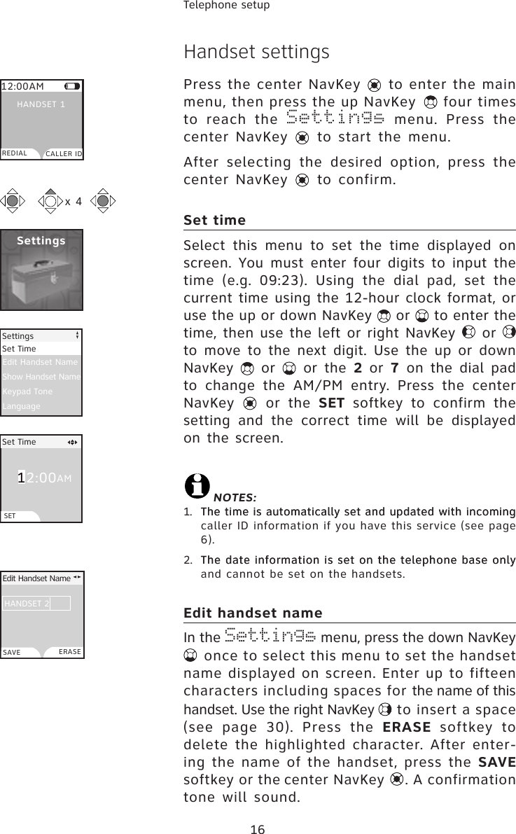 16Telephone setup12:00Handset settingsPress the center NavKey   to enter the main menu, then press the up NavKey   four times to  reach  the  Settings  menu.  Press  the center  NavKey   to start  the menu. After  selecting  the  desired  option,  press  the  center  NavKey   to confirm.Set timeSelect  this  menu  to  set  the  time  displayed  on screen.  You  must  enter  four  digits  to  input  the time  (e.g.  09:23).  Using  the  dial  pad,  set  the current time using the 12-hour clock format, or use the up or down NavKey   or   to enter the time, then use the left or right NavKey   or   to  move  to  the  next  digit.  Use  the  up  or  down NavKey    or    or  the  2  or  7 on the dial pad to  change  the  AM/PM  entry.  Press  the  center NavKey    or  the  SET  softkey  to  confirm  the setting  and  the  correct  time  will  be  displayed on the screen. NOTES:1.  The time is automatically set and updated with incomingThe time is automatically set and updated with incoming caller ID information if you have this service (see page 6).2.  The date information is set on the telephone base onlyThe date information is set on the telephone base only and cannot be set on the handsets.Edit handset nameIn the Settings menu, press the down NavKey  once to select this menu to set the handset name displayed on screen. Enter up to fifteen characters including spaces for the name of this handset. Use the right NavKey   to insert a space (see  page  30).  Press  the  ERASE  softkey  to delete the highlighted character. After enter-ing the name of the handset, press the SAVE softkey or the center NavKey  . A confirmation tone  will  sound.Settings12:00AMREDIAL CALLER IDHANDSET 1x 4Edit Handset NameShow Handset NameKeypad ToneLanguageSettingsSet TimeSet TimeSETAMEdit Handset NameHANDSET 2SAVE ERASE