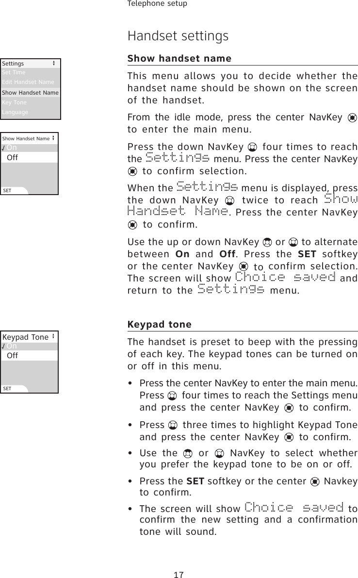 17Telephone setupHandset settingsShow handset nameThis  menu  allows  you  to  decide  whether  the handset name should be shown on the screen of the handset.From the  idle mode,  press the  center NavKey   to enter the main menu.Press the down NavKey   four times to reach the Settings menu. Press the center NavKey  to confirm selection.When the Settings menu is displayed, press the  down  NavKey    twice  to  reach  Show Handset Name. Press the center NavKey  to confirm.Use the up or down NavKey   or   to alternate between  On  and  Off.  Press  the  SET  softkey or the center NavKey   to confirm selection. The screen will show Choice saved and return  to the Settings  menu.Keypad toneThe handset is preset to beep with the pressing of each key. The keypad tones can be turned on or off in this menu.•  Press the center NavKey to enter the main menu. Press   four times to reach the Settings menu and press the center NavKey   to confirm.•  Press   three times to highlight Keypad Tone and press the center NavKey   to confirm.•  Use  the    or    NavKey  to  select  whether you prefer the keypad tone to be on or off.•  Press the SET softkey or the center   Navkey to confirm.•  The screen will show Choice saved to confirm  the  new  setting  and  a  confirmation tone will sound.Edit Handset NameKey ToneLanguageSettingsSet TimeShow Handset Name  On  Keypad Tone  OffSET  On  Show Handset Name  OffSET