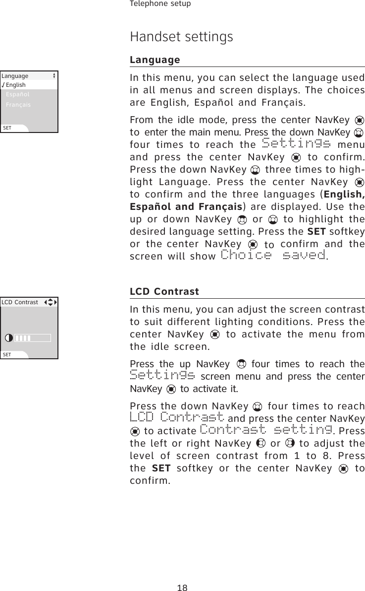 18Telephone setupHandset settingsLanguageIn this menu, you can select the language used in all menus and screen displays. The choices are English, Español and Français.From the idle mode, press the center NavKey   to enter the main menu. Press the down NavKey   four  times  to  reach  the  Settings  menu and press  the center NavKey    to  confirm. Press the down NavKey   three times to high-light  Language.  Press  the  center  NavKey   to confirm and the three languages (English, Español and Français) are displayed. Use the up  or  down  NavKey    or    to  highlight  the desired language setting. Press the SET softkey or  the center  NavKey    to  confirm  and  the screen  will  show  Choice  saved.LCD ContrastIn this menu, you can adjust the screen contrast to suit different lighting conditions. Press the center  NavKey   to  activate  the  menu  from the idle screen.Press  the  up  NavKey    four  times  to  reach  the Settings  screen  menu  and  press  the  center NavKey   to activate it.Press the down NavKey   four times to reach LCD Contrast and press the center NavKey  to activate Contrast setting. Press the left or right NavKey   or   to adjust the level  of  screen  contrast  from  1  to  8.  Press the  SET  softkey  or  the  center  NavKey    to confirm.LCD ContrastSETEspañol FrançaisLanguageEnglishSET