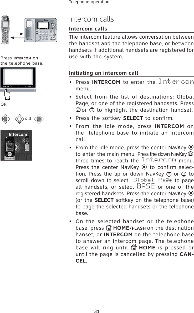 31Telephone operationIntercom callsIntercom callsThe intercom feature allows conversation between the handset and the telephone base, or between handsets if additional handsets are registered for use with the system.Initiating an intercom call• Press INTERCOM to enter the Intercommenu.•  Select from the list of destinations: Global Page, or one of the registered handsets. Press or  to highlight the destination handset.•  Press the softkey SELECT to confirm.• From the idle mode, press INTERCOM on the  telephone base to initiate an intercom call.•  From the idle mode, press the center NavKey to enter the main menu. Press the down NavKey three times to reach the Intercom menu. Press the center NavKey   to confirm selec-tion. Press the up or down NavKey   or   to scroll down to select Global Page to page all handsets, or select BASE or one of the registered handsets. Press the center NavKey (or the SELECT softkey on the telephone base) to page the selected handsets or the telephonebase.•  On the selected handset or the telephone base, press  HOME/FLASH on the destination hanset, or INTERCOM on the telephone base to answer an intercom page. The telephone base will ring until  HOME is pressed or until the page is cancelled by pressing CAN-CEL.x 3Press INTERCOM on the telephone base.IntercomOR