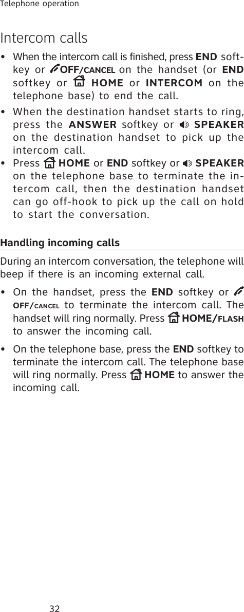 32Telephone operationIntercom calls•  When the intercom call is finished, press END soft-key or OFF/CANCEL on the handset (or ENDsoftkey or  HOME or INTERCOM on the telephone base) to end the call.•  When the destination handset starts to ring, press the ANSWER softkey or  SPEAKERon the destination handset to pick up the intercom call.• Press  HOME or END softkey or  SPEAKERon the telephone base to terminate the in-tercom call, then the destination handset can go off-hook to pick up the call on hold to start the conversation.Handling incoming callsDuring an intercom conversation, the telephone will beep if there is an incoming external call.• On the handset, press the END softkey or OFF/CANCEL to terminate the intercom call. The handset will ring normally. Press  HOME/FLASHto answer the incoming call.• On the telephone base, press the END softkey to terminate the intercom call. The telephone base will ring normally. Press  HOME to answer the incoming call.
