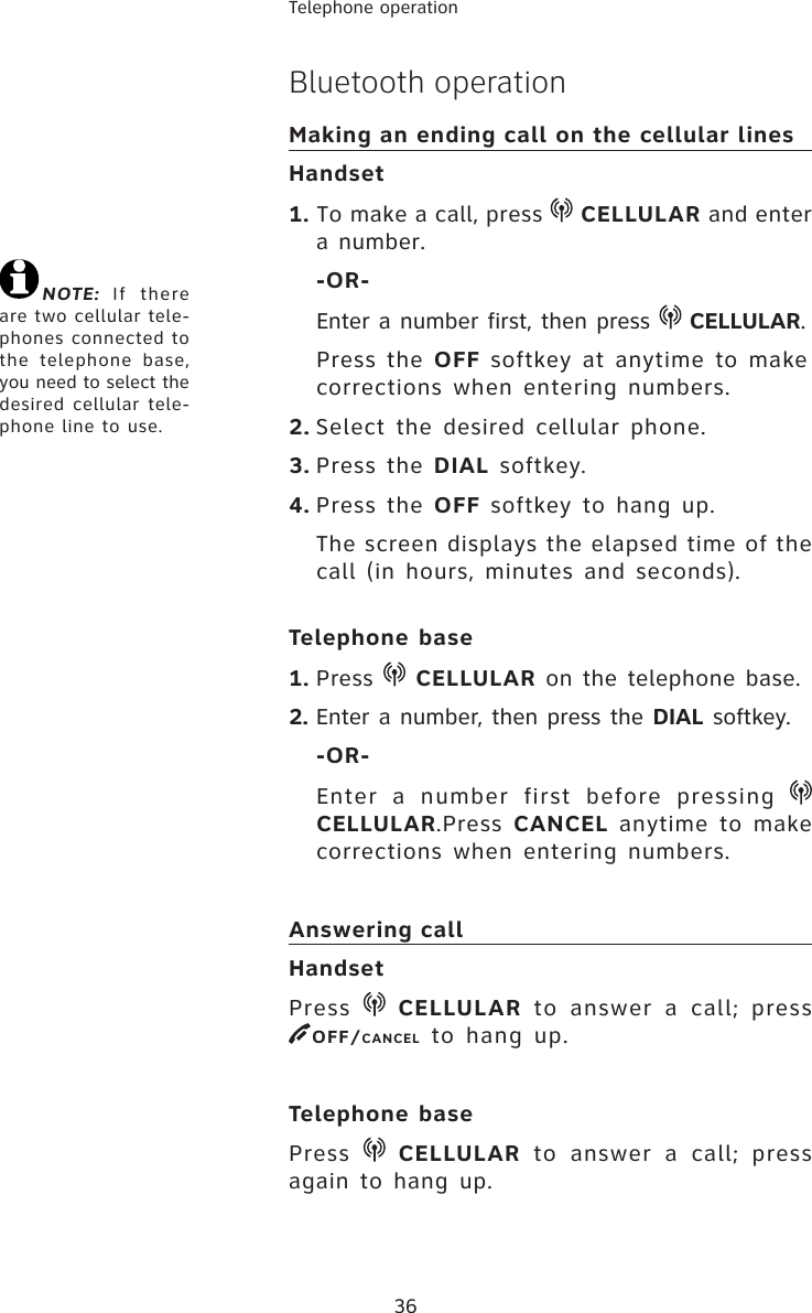 36Telephone operationBluetooth operationMaking an ending call on the cellular linesHandset1. To make a call, press   CELLULAR and enter a number.-OR-Enter a number first, then press   CELLULAR.Press the OFF softkey at anytime to make corrections when entering numbers.2. Select the desired cellular phone. 3. Press the DIAL softkey. 4. Press the OFF softkey to hang up.The screen displays the elapsed time of the call (in hours, minutes and seconds).Telephone base1. Press   CELLULAR on the telephone base.2. Enter a number, then press the DIAL softkey.-OR-Enter a number first before pressing CELLULAR.Press CANCEL anytime to make corrections when entering numbers.Answering callHandsetPress   CELLULAR to answer a call; press OFF/CANCEL to hang up.Telephone base Press   CELLULAR to answer a call; press again to hang up. NOTE: If there are two cellular tele-phones connected to the telephone base, you need to select the desired cellular tele-phone line to use.