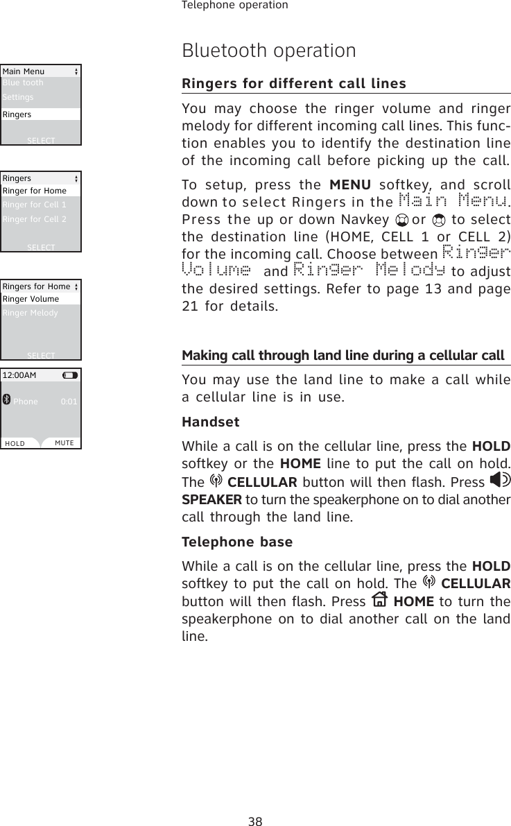 38Telephone operationBluetooth operationRingers for different call linesYou may choose the ringer volume and ringer melody for different incoming call lines. This func-tion enables you to identify the destination line of the incoming call before picking up the call. To setup, press the MENU softkey, and scroll down to select Ringers in the Main Menu.Press the up or down Navkey or   to select the destination line (HOME, CELL 1 or CELL 2) for the incoming call. Choose between Ringer Volume and Ringer Melody to adjust the desired settings. Refer to page 13 and page 21 for details.Making call through land line during a cellular callYou may use the land line to make a call while a cellular line is in use.HandsetWhile a call is on the cellular line, press the HOLDsoftkey or the HOME line to put the call on hold. The  CELLULAR button will then flash. Press SPEAKER to turn the speakerphone on to dial another call through the land line.Telephone baseWhile a call is on the cellular line, press the HOLDsoftkey to put the call on hold. The  CELLULARbutton will then flash. Press  HOME to turn the speakerphone on to dial another call on the land line. Blue toothSettingsSELECTMain MenuRingersRinger for Cell 1Ringer for Cell 2SELECTRingersRinger for HomeRinger MelodySELECTRingers for HomeRinger Volume Phone        0:0112:00AMHOLD MUTE