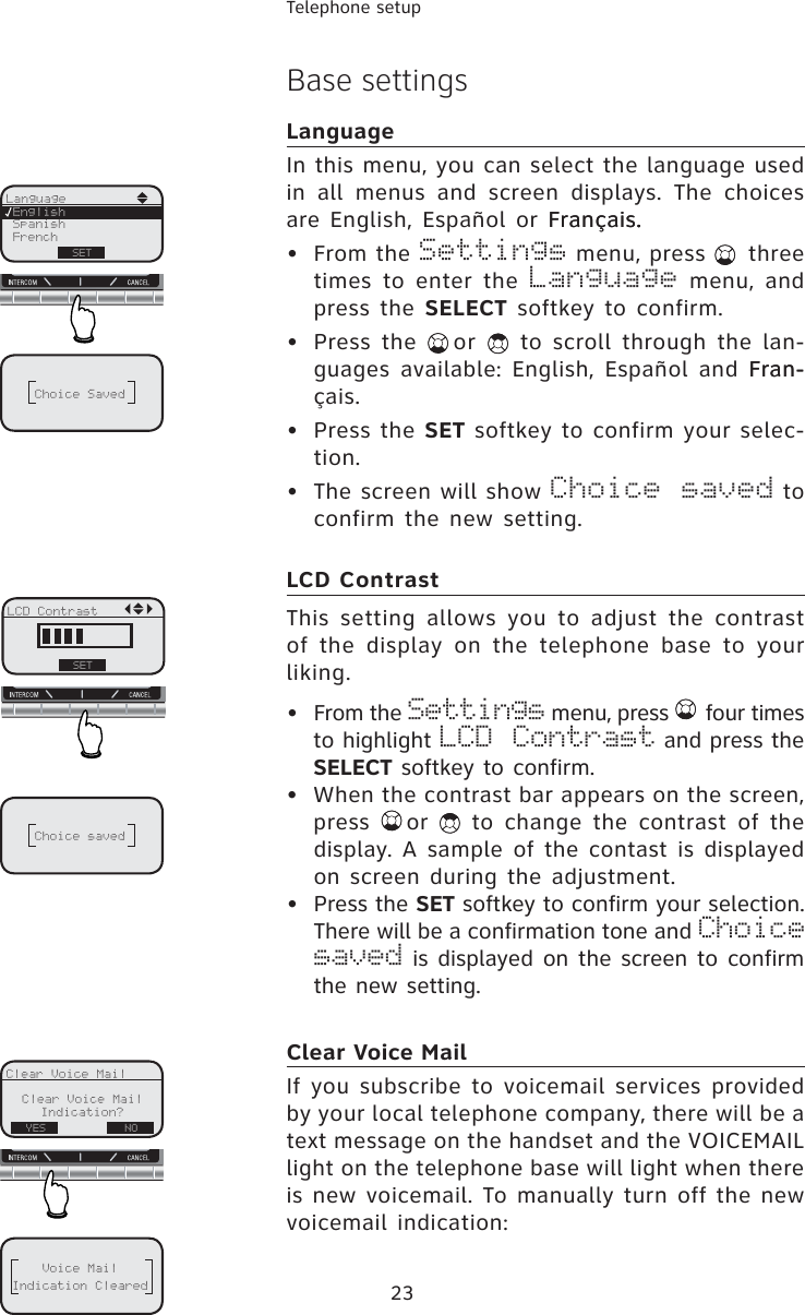 23Telephone setupBase settingsLanguageIn this menu, you can select the language used in all menus and screen displays. The choices are English, Español or Français.Français..• From the Settings menu, press   three times to enter the Language menu, and press the SELECT softkey to confirm. • Press the  or   to scroll through the lan-guages available: English, Español and Fran-Fran-çais.• Press the SET softkey to confirm your selec-tion.• The screen will show Choice saved to confirm the new setting. LCD ContrastThis setting allows you to adjust the contrast of the display on the telephone base to your liking.• From the Settings menu, press   four times to highlight LCD Contrast and press the SELECT softkey to confirm.• When the contrast bar appears on the screen, press  or   to change the contrast of the display. A sample of the contast is displayed on screen during the adjustment.• Press the SET softkey to confirm your selection. There will be a confirmation tone and Choice saved is displayed on the screen to confirm the new setting.Clear Voice MailIf you subscribe to voicemail services provided by your local telephone company, there will be a text message on the handset and the VOICEMAIL light on the telephone base will light when there is new voicemail. To manually turn off the new voicemail indication:LanguageSetSpanishFrenchEnglishSETClear Voice MailClear Voice MailIndication?YES NOVoice MailIndication ClearedChoice SavedChoice savedLCD ContrastSET