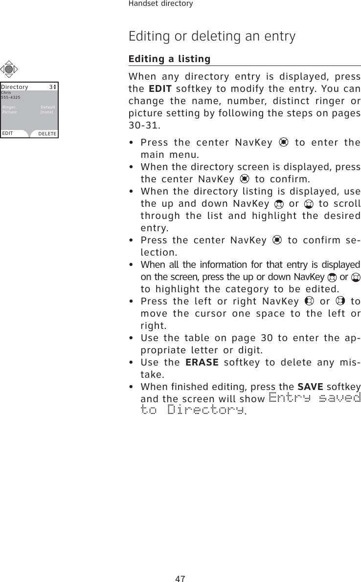 47Handset directoryEditing or deleting an entryEditing a listingWhen any directory entry is displayed, press the EDIT softkey to modify the entry. You can change the name, number, distinct ringer or picture setting by following the steps on pages 30-31.• Press the center NavKey   to enter the main menu.•  When the directory screen is displayed, press the center NavKey   to confirm.•  When the directory listing is displayed, use the up and down NavKey   or   to scroll through the list and highlight the desired entry.• Press the center NavKey   to confirm se-lection.•  When all the information for that entry is displayed on the screen, press the up or down NavKey   or to highlight the category to be edited.• Press the left or right NavKey   or   to move the cursor one space to the left or right.• Use the table on page 30 to enter the ap-propriate letter or digit.• Use the ERASE softkey to delete any mis-take.• When finished editing, press the SAVE softkey and the screen will show Entry saved to Directory.Directory         3EDIT DELETEChris555-4325  Ringer:                Default Picture:               (none)
