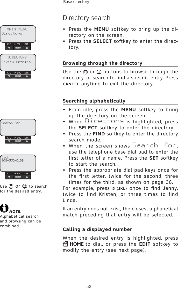 52Base directoryDirectory search• Press the MENU softkey to bring up the di-rectory on the screen.• Press the SELECT softkey to enter the direc-tory.Browsing through the directoryUse the   or   buttons to browse through the directory, or search to find a specific entry. Press CANCEL anytime to exit the directory.Searching alphabetically•  From idle, press the MENU softkey to bring up the directory on the screen.• When Directory is highlighted, press the SELECT softkey to enter the directory.• Press the FIND softkey to enter the directory search mode.•  When the screen shows Search for,use the telephone base dial pad to enter the first letter of a name. Press the SET softkey to start the search. •  Press the appropriate dial pad keys once for the first letter, twice for the second, three times for the third, as shown on page 36.For example, press 5 (JKL) once to find Jenny, twice to find Kristen, or three times to find Linda.If an entry does not exist, the closest alphabetical match preceding that entry will be selected.Calling a displayed numberWhen the desired entry is highlighted, press HOME to dial, or press the EDIT softkey to modify the entry (see next page).Search forJCID MENU DIRUse   or  to search for the desired entry.Jack908-555-0100CID MENU DIRCID MENU DIRMAIN MENUDirectoryCID MENU DIRDIRECTORYReview EntriesNOTE:Alphabetical search and browsing can be combined.