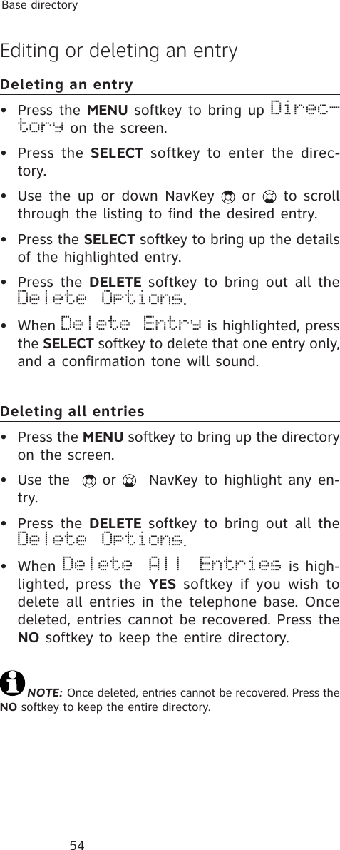 54Base directoryEditing or deleting an entryDeleting an entry• Press the MENU softkey to bring up Direc-tory on the screen.• Press the SELECT softkey to enter the direc-tory.• Use the up or down NavKey   or   to scroll through the listing to find the desired entry.• Press the SELECT softkey to bring up the details of the highlighted entry.• Press the DELETE softkey to bring out all the Delete Options.• When Delete Entry is highlighted, press the SELECT softkey to delete that one entry only, and a confirmation tone will sound.Deleting all entries• Press the MENU softkey to bring up the directory on the screen.• Use the    or    NavKey to highlight any en-try.• Press the DELETE softkey to bring out all the Delete Options.• When  Delete All Entries is high-lighted, press the YES softkey if you wish to delete all entries in the telephone base. Once deleted, entries cannot be recovered. Press the NO softkey to keep the entire directory.NOTE: Once deleted, entries cannot be recovered. Press the NO softkey to keep the entire directory.