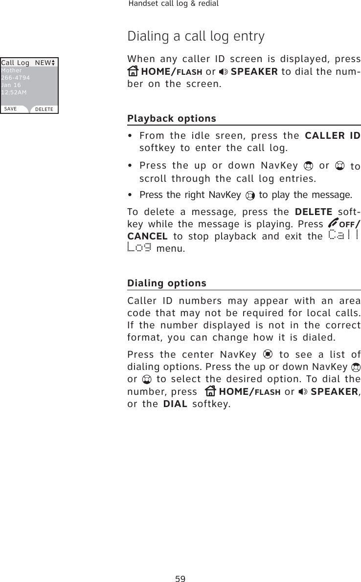 59Handset call log &amp; redialDialing a call log entryWhen any caller ID screen is displayed, press      HOME/FLASH or  SPEAKER to dial the num-ber on the screen.Playback options• From the idle sreen, press the CALLER IDsoftkey to enter the call log.• Press the up or down NavKey   or   to scroll through the call log entries.•  Press the right NavKey   to play the message.To delete a message, press the DELETE soft-key while the message is playing. Press  OFF/CANCEL to stop playback and exit the Call Log menu. Dialing optionsCaller ID numbers may appear with an area code that may not be required for local calls. If the number displayed is not in the correct format, you can change how it is dialed. Press the center NavKey   to see a list of dialing options. Press the up or down NavKey or   to select the desired option. To dial the number, press   HOME/FLASH or  SPEAKER,or the DIAL softkey.Call Log  NEWMother266-4794Jan 16    12:52AMSAVE DELETE