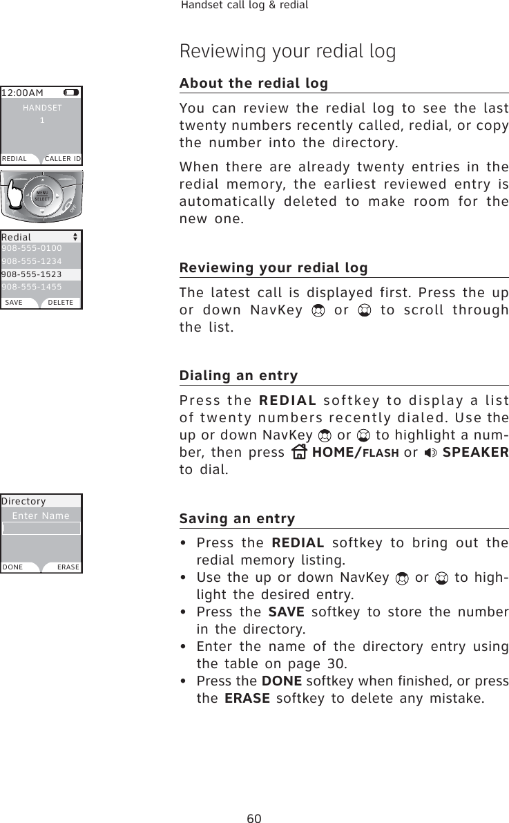 60Handset call log &amp; redialReviewing your redial logAbout the redial log You can review the redial log to see the last twenty numbers recently called, redial, or copy the number into the directory.When there are already twenty entries in the redial memory, the earliest reviewed entry is automatically deleted to make room for the new one. Reviewing your redial logThe latest call is displayed first. Press the up or down NavKey   or   to scroll through the list.Dialing an entryPress the REDIAL softkey to display a list of twenty numbers recently dialed. Use the up or down NavKey   or   to highlight a num-ber, then press  HOME/FLASH or  SPEAKERto dial.Saving an entry• Press the REDIAL softkey to bring out the redial memory listing.•  Use the up or down NavKey   or   to high-light the desired entry.• Press the SAVE softkey to store the number in the directory.•  Enter the name of the directory entry using the table on page 30.• Press the DONE softkey when finished, or press the ERASE softkey to delete any mistake.12:00AMREDIAL CALLER IDHANDSET1Redial908-555-0100908-555-1234908-555-1523908-555-1455SAVE DELETEDirectoryEnter NameDONE ERASEI908-555-1523