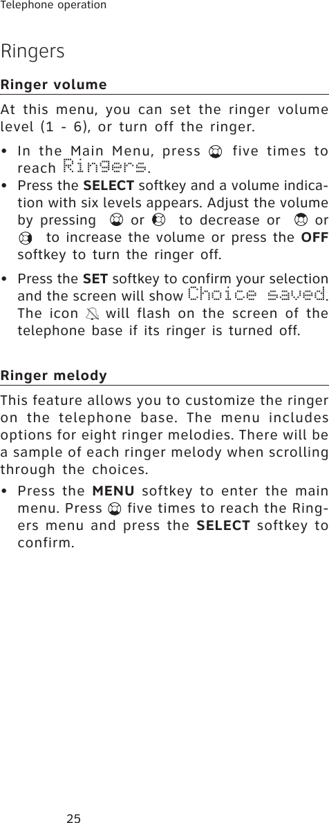 25Telephone operationRingersRinger volumeAt this menu, you can set the ringer volume level (1 - 6), or turn off the ringer.• In the Main Menu, press   five times to reach Ringers.• Press the SELECT softkey and a volume indica-tion with six levels appears. Adjust the volume by pressing   or   to decrease or   or  to increase the volume or press the OFFsoftkey to turn the ringer off.• Press the SET softkey to confirm your selection and the screen will show Choice saved.The icon   will flash on the screen of the telephone base if its ringer is turned off. Ringer melodyThis feature allows you to customize the ringer on the telephone base. The menu includes options for eight ringer melodies. There will be a sample of each ringer melody when scrolling through the choices.• Press the MENU softkey to enter the main menu. Press   five times to reach the Ring-ers menu and press the SELECT softkey to confirm.