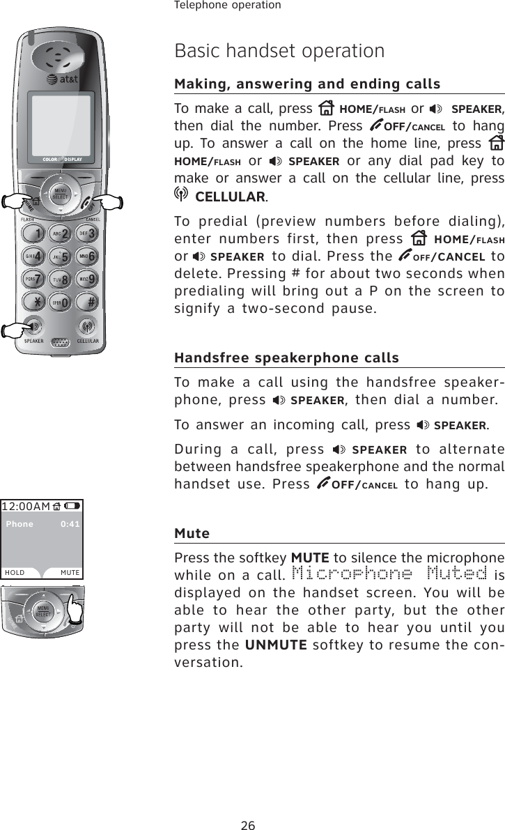 26Telephone operationBasic handset operationMaking, answering and ending callsTo make a call, press  HOME/FLASH or    SPEAKER,then dial the number. Press  OFF/CANCEL to hang up. To answer a call on the home line, press HOME/FLASH or  SPEAKER or any dial pad key to make or answer a call on the cellular line, press CELLULAR.To predial (preview numbers before dialing), enter numbers first, then press  HOME/FLASHor SPEAKER to dial. Press the  OFF/CANCEL to delete. Pressing # for about two seconds when predialing will bring out a P on the screen to signify a two-second pause.Handsfree speakerphone callsTo make a call using the handsfree speaker-phone, press  SPEAKER, then dial a number.To answer an incoming call, press  SPEAKER.During a call, press  SPEAKER to alternate between handsfree speakerphone and the normal handset use. Press  OFF/CANCEL to hang up.MutePress the softkey MUTE to silence the microphone while on a call. Microphone Muted is displayed on the handset screen. You will be able to hear the other party, but the other party will not be able to hear you until you press the UNMUTE softkey to resume the con-versation. 12:00AMHOLD MUTE  Phone         0:41
