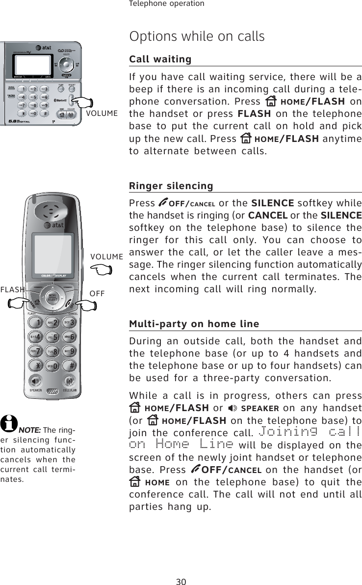 30Telephone operationVOLUMEFLASHNOTE: The ring-er silencing func-tion automatically cancels when the current call termi-nates.Options while on callsCall waitingIf you have call waiting service, there will be a beep if there is an incoming call during a tele-phone conversation. Press  HOME/FLASH on the handset or press FLASH on the telephone base to put the current call on hold and pick up the new call. Press  HOME/FLASH anytime to alternate between calls.Ringer silencingPress  OFF/CANCEL or the SILENCE softkey while the handset is ringing (or CANCEL or the SILENCEsoftkey on the telephone base) to silence the ringer for this call only. You can choose to answer the call, or let the caller leave a mes-sage. The ringer silencing function automatically cancels when the current call terminates. The next incoming call will ring normally.Multi-party on home lineDuring an outside call, both the handset and the telephone base (or up to 4 handsets and the telephone base or up to four handsets) can be used for a three-party conversation.While a call is in progress, others can press HOME/FLASH or  SPEAKER on any handset(or  HOME/FLASH on the telephone base) to join the conference call. Joining call on Home Line will be displayed on the screen of the newly joint handset or telephone base. Press  OFF/CANCEL on the handset (or HOME on the telephone base) to quit the conference call. The call will not end until all parties hang up.VOLUMEOFF