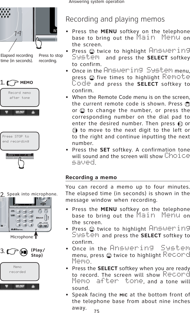 75Answering system operationRecording and playing memos• Press the MENU softkey on the telephone base to bring out the Main Menu on the screen.• Press  twice to highlight Answering System  and press the SELECT softkey to confirm.• Once in the Answering System menu, press  five times to highlight Remote Code and press the SELECT softkey to confirm.• When the Remote Code menu is on the screen, the current remote code is shown. Press or  to change the number, or press the corresponding number on the dial pad to enter the desired number. Then press   or  to move to the next digit to the left or to the right and continue inputting the next number.• Press the SET softkey. A confirmation tone will sound and the screen will show Choice saved.Recording a memoYou can record a memo up to four minutes. The elapsed time (in seconds) is shown in the message window when recording. • Press the MENU softkey on the telephone base to bring out the Main Menu on the screen.• Press   twice to highlight Answering System and press the SELECT softkey to confirm.• Once in the Answering Systemmenu, press   twice to highlight Record Memo.• Press the SELECT softkey when you are ready to record. The screen will show Record Memo after tone, and a tone will sound.• Speak facing the MIC at the bottom front of the telephone base from about nine inches away.1. MEMOElapsed recording time (in seconds).Press to stop recording.3.2. Speak into microphone.Microphone(Play/Stop)Press STOP to end recordingRecord memo after toneMemorecorded