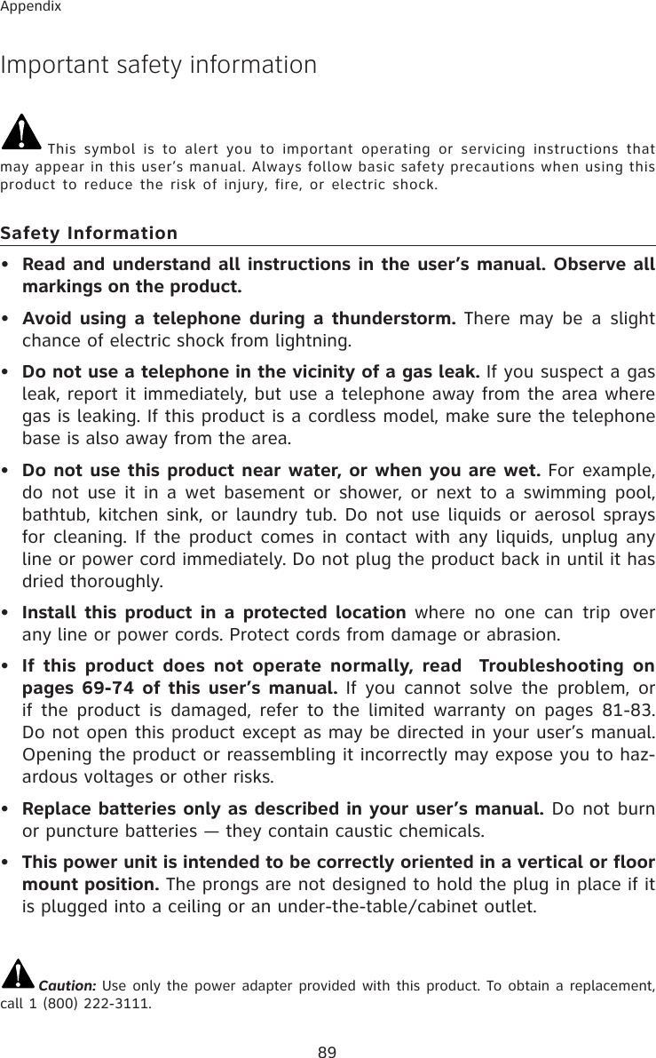 89AppendixImportant safety informationThis symbol is to alert you to important operating or servicing instructions that may appear in this user’s manual. Always follow basic safety precautions when using this product to reduce the risk of injury, fire, or electric shock.Safety Information•Read and understand all instructions in the user’s manual. Observe all markings on the product.•Avoid using a telephone during a thunderstorm. There may be a slight chance of electric shock from lightning.•Do not use a telephone in the vicinity of a gas leak. If you suspect a gas leak, report it immediately, but use a telephone away from the area where gas is leaking. If this product is a cordless model, make sure the telephone base is also away from the area.•Do not use this product near water, or when you are wet. For example, do not use it in a wet basement or shower, or next to a swimming pool, bathtub, kitchen sink, or laundry tub. Do not use liquids or aerosol sprays for cleaning. If the product comes in contact with any liquids, unplug any line or power cord immediately. Do not plug the product back in until it has dried thoroughly.•Install this product in a protected location where no one can trip over any line or power cords. Protect cords from damage or abrasion.•If this product does not operate normally, read  Troubleshooting on pages 69-74 of this user’s manual. If you cannot solve the problem, or if the product is damaged, refer to the limited warranty on pages 81-83. Do not open this product except as may be directed in your user’s manual. Opening the product or reassembling it incorrectly may expose you to haz-ardous voltages or other risks.•Replace batteries only as described in your user’s manual. Do not burn or puncture batteries — they contain caustic chemicals.•This power unit is intended to be correctly oriented in a vertical or floor mount position. The prongs are not designed to hold the plug in place if it is plugged into a ceiling or an under-the-table/cabinet outlet.Caution: Use only the power adapter provided with this product. To obtain a replacement, call 1 (800) 222-3111.
