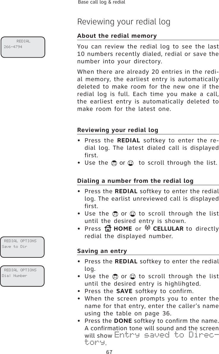67Base call log &amp; redialReviewing your redial logAbout the redial memory You can review the redial log to see the last 10 numbers recently dialed, redial or save the number into your directory.When there are already 20 entries in the redi-al memory, the earliest entry is automatically deleted to make room for the new one if the redial log is full. Each time you make a call, the earliest entry is automatically deleted to make room for the latest one. Reviewing your redial log• Press the REDIAL softkey to enter the re-dial log. The latest dialed call is displayed first. • Use the   or   to scroll through the list.Dialing a number from the redial log• Press the REDIAL softkey to enter the redial log. The earlist unreviewed call is displayed first. • Use the   or   to scroll through the list until the desired entry is shown.• Press  HOME or  CELLULAR to directly redial the displayed number.Saving an entry• Press the REDIAL softkey to enter the redial log.  • Use the   or   to scroll through the list until the desired entry is highlihgted.• Press the SAVE softkey to confirm.• When the screen prompts you to enter the name for that entry, enter the caller’s name using the table on page 36. • Press the DONE softkey to confirm the name. A confirmation tone will sound and the screen will show Entry saved to Direc-tory. REDIAL OPTIONSSave to Dir REDIAL OPTIONSDial NumberREDIAL 266-4794