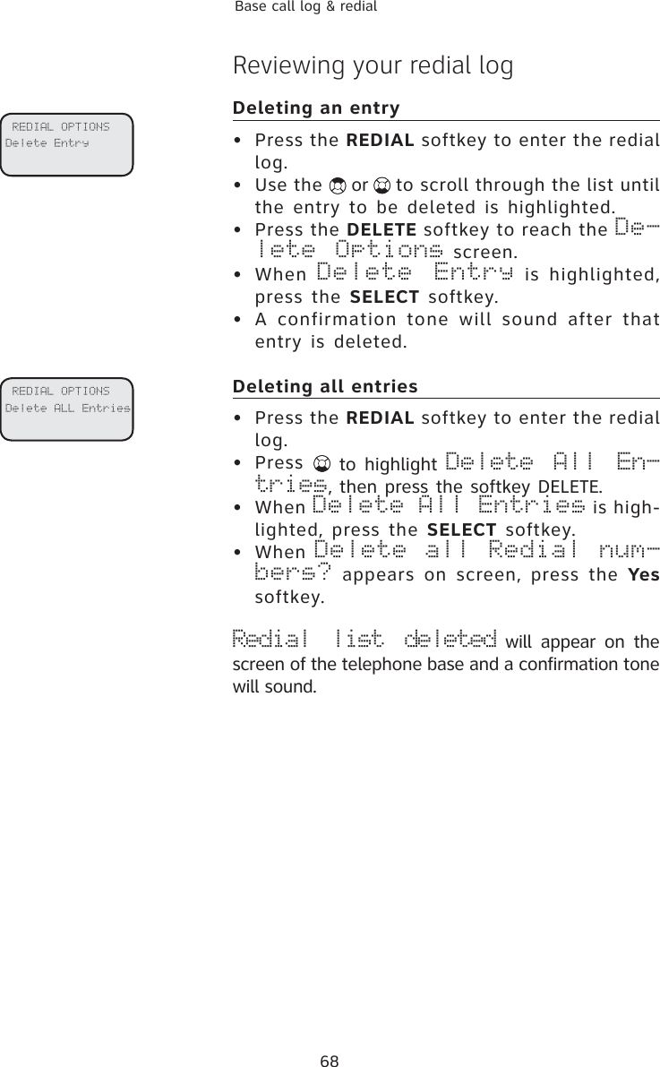 68Base call log &amp; redialReviewing your redial logDeleting an entry• Press the REDIAL softkey to enter the redial log.  • Use the   or  to scroll through the list until the entry to be deleted is highlighted.• Press the DELETE softkey to reach the De-lete Options screen.   • When Delete Entry is highlighted, press the SELECT softkey.• A confirmation tone will sound after that entry is deleted.Deleting all entries• Press the REDIAL softkey to enter the redial log.  • Press   to highlight Delete All En-tries, then press the softkey DELETE. • When Delete All Entries is high-lighted, press the SELECT softkey.• When Delete all Redial num-bers? appears on screen, press the Yessoftkey.Redial list deleted will appear on the screen of the telephone base and a confirmation tone will sound. REDIAL OPTIONSDelete Entry REDIAL OPTIONSDelete ALL Entries