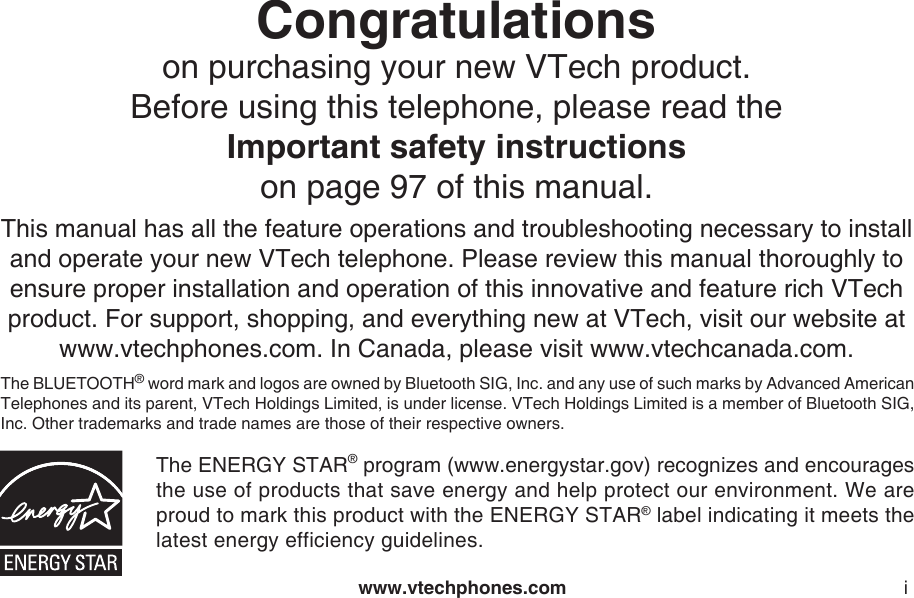 www.vtechphones.com iCongratulations on purchasing your new VTech product.Before using this telephone, please read the Important safety instructionson page 97 of this manual.This manual has all the feature operations and troubleshooting necessary to install and operate your new VTech telephone. Please review this manual thoroughly to ensure proper installation and operation of this innovative and feature rich VTech product. For support, shopping, and everything new at VTech, visit our website at www.vtechphones.com. In Canada, please visit www.vtechcanada.com. The BLUETOOTH® word mark and logos are owned by Bluetooth SIG, Inc. and any use of such marks by Advanced American Telephones and its parent, VTech Holdings Limited, is under license. VTech Holdings Limited is a member of Bluetooth SIG, Inc. Other trademarks and trade names are those of their respective owners.The ENERGY STAR® program (www.energystar.gov) recognizes and encourages the use of products that save energy and help protect our environment. We are proud to mark this product with the ENERGY STAR® label indicating it meets the latest energy efficiency guidelines.