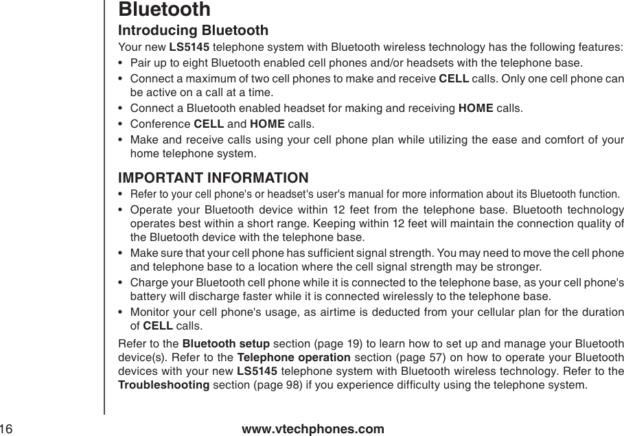www.vtechphones.com16Introducing BluetoothYour new LS5145 telephone system with Bluetooth wireless technology has the following features:Pair up to eight Bluetooth enabled cell phones and/or headsets with the telephone base. Connect a maximum of two cell phones to make and receive CELL calls. Only one cell phone can be active on a call at a time.Connect a Bluetooth enabled headset for making and receiving HOME calls. Conference CELL and HOME calls.Make and receive calls using your cell phone plan while utilizing the ease and comfort of your home telephone system. IMPORTANT INFORMATIONRefer to your cell phone&apos;s or headset&apos;s user&apos;s manual for more information about its Bluetooth function.Operate  your  Bluetooth  device  within  12  feet  from  the  telephone  base.  Bluetooth  technology operates best within a short range. Keeping within 12 feet will maintain the connection quality of the Bluetooth device with the telephone base.Make sure that your cell phone has sufcient signal strength. You may need to move the cell phone and telephone base to a location where the cell signal strength may be stronger.Charge your Bluetooth cell phone while it is connected to the telephone base, as your cell phone&apos;s battery will discharge faster while it is connected wirelessly to the telephone base.Monitor your cell phone&apos;s usage, as airtime is deducted from your cellular plan for the duration of CELL calls.Refer to the Bluetooth setup section (page 19) to learn how to set up and manage your Bluetooth device(s). Refer to the Telephone operation section (page 57) on how to operate your Bluetooth devices with your new LS5145 telephone system with Bluetooth wireless technology. Refer to the Troubleshooting section (page 98) if you experience difculty using the telephone system.••••••••••Bluetooth