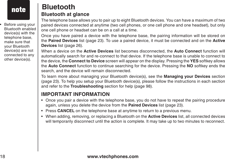 www.vtechphones.com18Before using your Bluetooth enabled device(s) with the telephone base, make sure that your Bluetooth device(s) are not connected to any other device(s).•BluetoothBluetooth at glanceThe telephone base allows you to pair up to eight Bluetooth devices. You can have a maximum of two paired devices connected at anytime (two cell phones, or one cell phone and one headset), but only one cell phone or headset can be on a call at a time. Once you have paired  a  device with the telephone base, the pairing information will be stored  on the Paired Devices list (page 23). To use a paired device, it must be connected and on the Active Devices list (page 26).When a device on the Active Devices list becomes disconnected, the Auto Connect function will automatically search for and re-connect to that device. If the telephone base is unable to connect to the device, the Connect to Device screen will appear on the display. Pressing the YES softkey allows the Auto Connect function to continue searching for the device. Pressing the NO softkey ends the search, and the device will remain disconnected.To learn more about managing your Bluetooth device(s), see the Managing your Devices section (page 23). To help you setup your Bluetooth device(s), please follow the instructions in each section and refer to the Troubleshooting section for help (page 98).IMPORTANT INFORMATIONOnce you pair a device with the telephone base, you do not have to repeat the pairing procedure again, unless you delete the device from the Paired Devices list (page 23).Press CANCEL on the telephone base at anytime to return to a previous menu.When adding, removing, or replacing a Bluetooth on the Active Devices list, all connected devices will temporarily disconnect until the action is complete. It may take up to two minutes to reconnect.•••