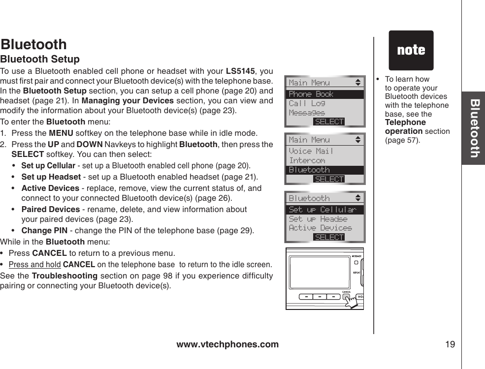 www.vtechphones.com 19BluetoothBluetooth SetupTo use a Bluetooth enabled cell phone or headset with your LS5145, you must rst pair and connect your Bluetooth device(s) with the telephone base. In the Bluetooth Setup section, you can setup a cell phone (page 20) and headset (page 21). In Managing your Devices section, you can view and modify the information about your Bluetooth device(s) (page 23). To enter the Bluetooth menu:1.  Press the MENU softkey on the telephone base while in idle mode.2.  Press the UP and DOWN Navkeys to highlight Bluetooth, then press the SELECT softkey. You can then select:• Set up Cellular - set up a Bluetooth enabled cell phone (page 20).  •  Set up Headset - set up a Bluetooth enabled headset (page 21).  •  Active Devices - replace, remove, view the current status of, and    connect to your connected Bluetooth device(s) (page 26).  •  Paired Devices - rename, delete, and view information about      your paired devices (page 23).  •  Change PIN - change the PIN of the telephone base (page 29).While in the Bluetooth menu:Press CANCEL to return to a previous menu.Press and hold CANCEL on the telephone base  to return to the idle screen.See the Troubleshooting section on page 98 if you experience difculty pairing or connecting your Bluetooth device(s).••To learn how to operate your Bluetooth devices with the telephone base, see the Telephone operation section (page 57). •BluetoothMain Menu Phone Book Call Log MessagesSELECTMain Menu Voice Mail Intercom BluetoothSELECTBluetooth Set up Cellular Set up Headse Active DevicesSELECT