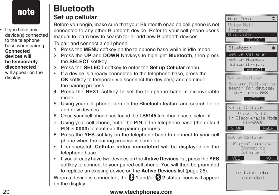 www.vtechphones.com20Set up cellularBefore you begin, make sure that your Bluetooth enabled cell phone is not connected to any other Bluetooth device. Refer to your cell phone user&apos;s manual to learn how to search for or add new Bluetooth devices.To pair and connect a cell phone:1.  Press the MENU softkey on the telephone base while in idle mode.2.  Press the UP and DOWN Navkeys to highlight Bluetooth, then press the SELECT softkey.3.  Press the SELECT softkey to enter the Set up Cellular menu.•   If a device is already connected to the telephone base, press the    OK softkey to temporarily disconnect the device(s) and continue    the pairing process.4.  Press  the  NEXT  softkey  to  set  the  telephone  base  in  discoverable mode.5.  Using your cell phone, turn on the Bluetooth feature and search for or add new devices.6.  Once your cell phone has found the LS5145 telephone base, select it. 7.  Using your cell phone, enter the PIN of the telephone base (the default PIN is 0000) to continue the pairing process.8.  Press the YES softkey on the telephone base to connect to your cell phone when the pairing process is complete.•   If  successful,  Cellular  setup  completed  will  be  displayed  on  the telephone base.•  If you already have two devices on the Active Devices list, press the YES softkey to connect to your paired cell phone. You will then be prompted to replace an existing device on the Active Devices list (page 26).When a device is connected, the   1 and/or   2 status icons will appear on the display.If you have any device(s) connected to the telephone base when pairing, Connected devices will be temporarily disconnected will appear on the display.•BluetoothMain Menu Voice Mail Intercom BluetoothSELECTBluetooth Set up CellularSet up HeadsetActive DevicesSELECTSet your Cellular to search for devices, then press NEXT NEXTSet up Cellular VTech LS5145 in Discoverable ModePIN=0000Set up Cellular HELPSTOPPairing completeConnect to Cellular ?Set up Cellular NOYESCellular setupcompleted