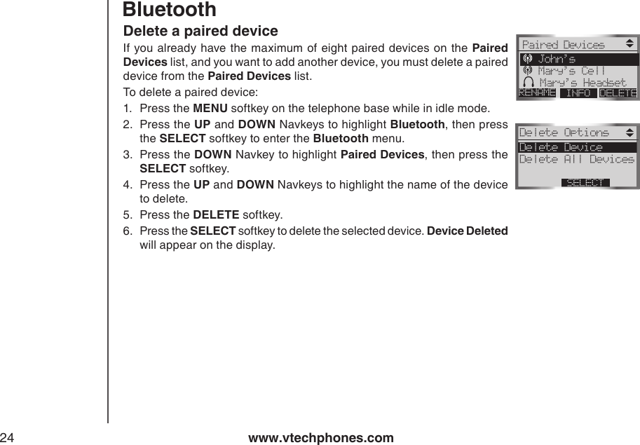 www.vtechphones.com24Delete a paired deviceIf you already  have the maximum of eight paired devices on  the Paired Devices list, and you want to add another device, you must delete a paired device from the Paired Devices list.To delete a paired device:1.  Press the MENU softkey on the telephone base while in idle mode.2.  Press the UP and DOWN Navkeys to highlight Bluetooth, then press the SELECT softkey to enter the Bluetooth menu.3.  Press the DOWN Navkey to highlight Paired Devices, then press the SELECT softkey.4.  Press the UP and DOWN Navkeys to highlight the name of the device to delete.5.  Press the DELETE softkey.6.  Press the SELECT softkey to delete the selected device. Device Deleted will appear on the display.BluetoothPaired DevicesDELETERENAME INFO John’s Mary’s Cell Mary’s HeadsetDelete Options Delete Device Delete All DevicesSELECT