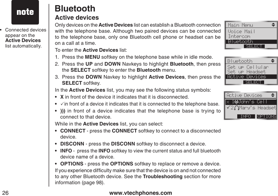 www.vtechphones.com26Connected devices appear on the Active Devices list automatically.•Active devicesOnly devices on the Active Devices list can establish a Bluetooth connection with the telephone base. Although two paired devices can be connected to the telephone base, only one Bluetooth cell phone or headset can be on a call at a time.To enter the Active Devices list:1.  Press the MENU softkey on the telephone base while in idle mode.2.  Press the UP and DOWN Navkeys to highlight Bluetooth, then press the SELECT softkey to enter the Bluetooth menu.3.  Press the DOWN Navkey to highlight Active Devices, then press the SELECT softkey.In the Active Devices list, you may see the following status symbols:  X in front of the device it indicates that it is disconnected.   in front of a device it indicates that it is connected to the telephone base.  )))  in  front  of  a  device  indicates  that  the  telephone  base  is  trying  to connect to that device.While in the Active Devices list, you can select:CONNECT - press the CONNECT softkey to connect to a disconnected device.DISCONN - press the DISCONN softkey to disconnect a device.INFO -  press the INFO softkey to view the current status and full bluetooth device name of a device. OPTIONS - press the OPTIONS softkey to replace or remove a device.If you experience difculty make sure that the device is on and not connected to any other Bluetooth device. See the Troubleshooting section for more information (page 98).•••••••BluetoothPMain Menu Voice Mail Intercom BluetoothSELECTBluetooth Set up CellularSet up HeadsetActive DevicesSELECTActive DevicesOPTIONSINFOx 1 John’s CellP2 Mary’s Headset