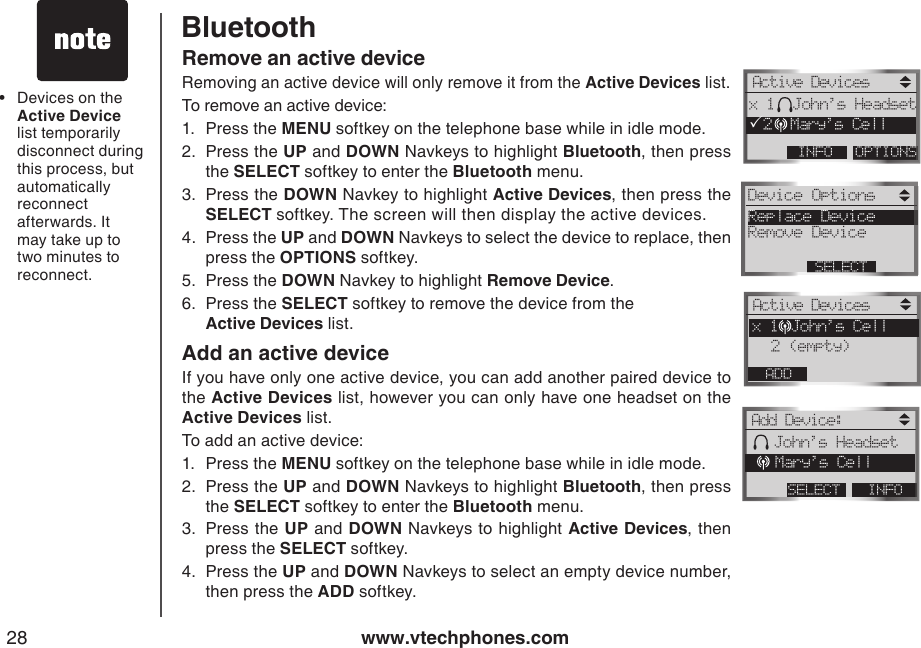 www.vtechphones.com28BluetoothRemove an active deviceRemoving an active device will only remove it from the Active Devices list. To remove an active device:1.  Press the MENU softkey on the telephone base while in idle mode.2.  Press the UP and DOWN Navkeys to highlight Bluetooth, then press the SELECT softkey to enter the Bluetooth menu.3.  Press the DOWN Navkey to highlight Active Devices, then press the SELECT softkey. The screen will then display the active devices.4.  Press the UP and DOWN Navkeys to select the device to replace, then press the OPTIONS softkey. 5.  Press the DOWN Navkey to highlight Remove Device.6.  Press the SELECT softkey to remove the device from the  Active Devices list.Add an active deviceIf you have only one active device, you can add another paired device to the Active Devices list, however you can only have one headset on the   Active Devices list.To add an active device:1.  Press the MENU softkey on the telephone base while in idle mode.2.  Press the UP and DOWN Navkeys to highlight Bluetooth, then press the SELECT softkey to enter the Bluetooth menu.3.  Press the UP and DOWN Navkeys to highlight Active Devices, then press the SELECT softkey.4.  Press the UP and DOWN Navkeys to select an empty device number, then press the ADD softkey.Devices on the Active Device list temporarily disconnect during this process, but automatically reconnect afterwards. It may take up to two minutes to reconnect.•Active DevicesOPTIONSINFOx 1  John’s HeadsetP2  Mary’s CellDevice Options Replace DeviceRemove DeviceSELECTActive DevicesADDx 1 John’s Cell 2 (empty)Add Device:INFOSELECT   John’s Headset   Mary’s Cell