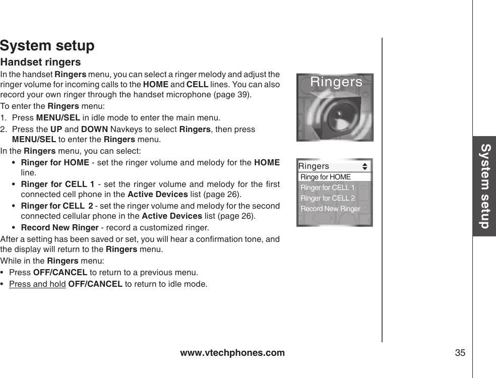 www.vtechphones.com 35System setupSystem setupHandset ringersIn the handset Ringers menu, you can select a ringer melody and adjust the ringer volume for incoming calls to the HOME and CELL lines. You can also record your own ringer through the handset microphone (page 39).To enter the Ringers menu:1.  Press MENU/SEL in idle mode to enter the main menu. 2.  Press the UP and DOWN Navkeys to select Ringers, then press  MENU/SEL to enter the Ringers menu.In the Ringers menu, you can select:Ringer for HOME - set the ringer volume and melody for the HOME line. Ringer for CELL 1 - set the  ringer volume and melody for  the rst connected cell phone in the Active Devices list (page 26).Ringer for CELL  2 - set the ringer volume and melody for the second connected cellular phone in the Active Devices list (page 26).Record New Ringer - record a customized ringer.After a setting has been saved or set, you will hear a conrmation tone, and the display will return to the Ringers menu.While in the Ringers menu:Press OFF/CANCEL to return to a previous menu.Press and hold OFF/CANCEL to return to idle mode.••••••RingersRingers Ringe for HOME Ringer for CELL 1 Ringer for CELL 2 Record New Ringer