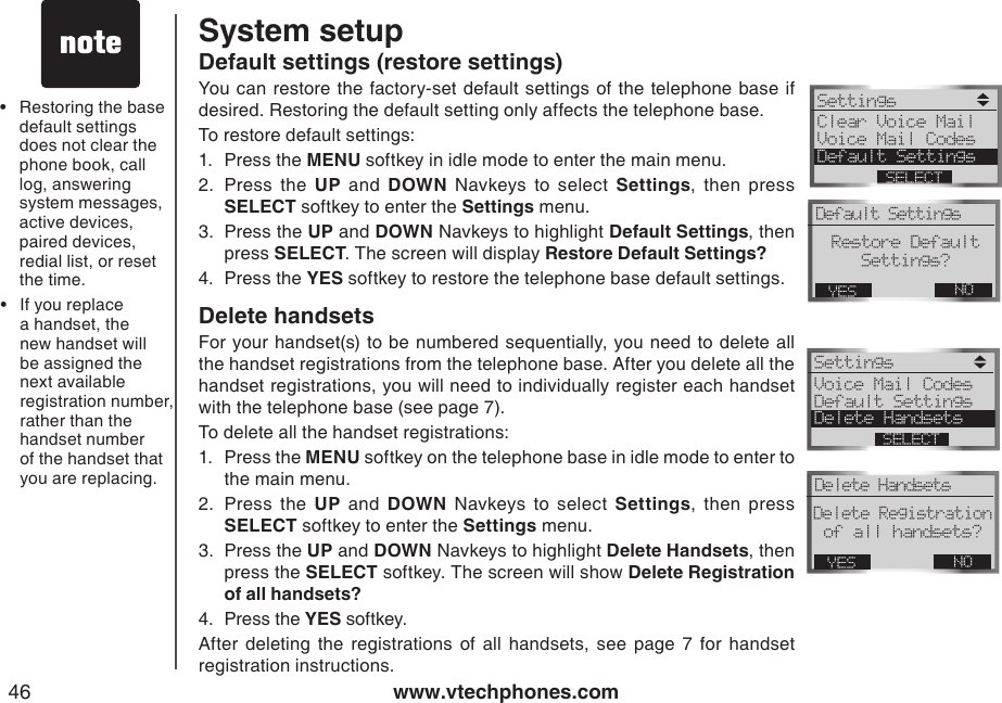 www.vtechphones.com46Default settings (restore settings)You can restore the  factory-set default settings  of  the telephone base if desired. Restoring the default setting only affects the telephone base.To restore default settings: 1.  Press the MENU softkey in idle mode to enter the main menu.2.  Press  the  UP  and  DOWN  Navkeys  to  select  Settings,  then  press SELECT softkey to enter the Settings menu.3.  Press the UP and DOWN Navkeys to highlight Default Settings, then press SELECT. The screen will display Restore Default Settings?4.  Press the YES softkey to restore the telephone base default settings.Delete handsetsFor your handset(s)  to be numbered sequentially, you  need to delete all the handset registrations from the telephone base. After you delete all the handset registrations, you will need to individually register each handset with the telephone base (see page 7).To delete all the handset registrations:1.  Press the MENU softkey on the telephone base in idle mode to enter to the main menu.2.  Press  the  UP  and  DOWN  Navkeys  to  select  Settings,  then  press SELECT softkey to enter the Settings menu. 3.  Press the UP and DOWN Navkeys to highlight Delete Handsets, then press the SELECT softkey. The screen will show Delete Registration of all handsets?4.  Press the YES softkey.After  deleting  the  registrations  of  all  handsets,  see  page  7  for  handset registration instructions.Restoring the base default settings does not clear the phone book, call log, answering system messages, active devices, paired devices, redial list, or reset the time.•System setupIf you replace a handset, the new handset will be assigned the next available registration number, rather than the handset number of the handset that you are replacing.•Settings Clear Voice Mail Voice Mail CodesDefault SettingsSELECTDefault SettingsNOYESRestore DefaultSettings?Settings Voice Mail CodesDefault SettingsDelete HandsetsSELECTDelete HandsetsNOYESDelete Registrationof all handsets? 