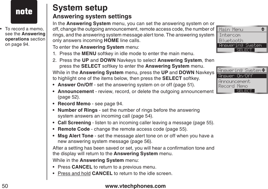 www.vtechphones.com50To record a memo, see the Answering operations section on page 94.•Answering system settingsIn the Answering System menu, you can set the answering system on or off, change the outgoing announcement, remote access code, the number of rings, and the answering system message alert tone. The answering system only answers incoming HOME line calls.To enter the Answering System menu:1.  Press the MENU softkey in idle mode to enter the main menu.2.  Press the UP and DOWN Navkeys to select Answering System, then press the SELECT softkey to enter the Answering System menu.While in the Answering System menu, press the UP and DOWN Navkeys to highlight one of the items below, then press the SELECT softkey.Answer On/Off - set the answering system on or off (page 51).Announcement - review, record, or delete the outgoing announcement    (page 52).Record Memo - see page 94.Number of Rings - set the number of rings before the answering      system answers an incoming call (page 54).Call Screening - listen to an incoming caller leaving a message (page 55). Remote Code - change the remote access code (page 55).Msg Alert Tone - set the message alert tone on or off when you have a    new answering system message (page 56).After a setting has been saved or set, you will hear a conrmation tone and the display will return to the Answering System menu.While in the Answering System menu:Press CANCEL to return to a previous menu.Press and hold CANCEL to return to the idle screen.•••••••••System setupMain Menu IntercomBluetooth Answering SystemSELECTAnswering System Answer On/OffAnnouncement Record MemoSELECT