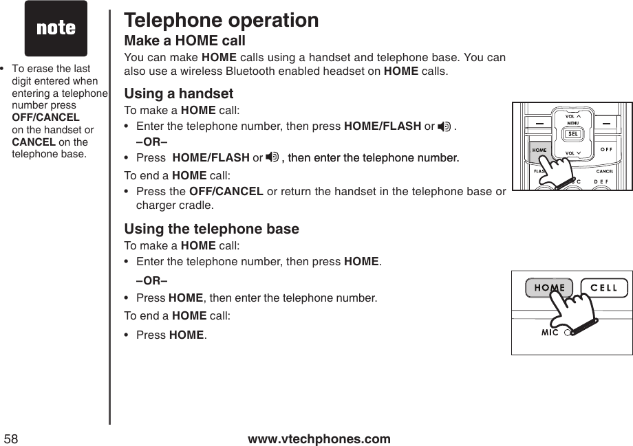 www.vtechphones.com58Make a HOME callYou can make HOME calls using a handset and telephone base. You can also use a wireless Bluetooth enabled headset on HOME calls.Using a handsetTo make a HOME call:Enter the telephone number, then press HOME/FLASH or   .–OR–Press  HOME/FLASH or  , then enter the telephone number., then enter the telephone number.To end a HOME call:Press the OFF/CANCEL or return the handset in the telephone base or charger cradle.Using the telephone baseTo make a HOME call:Enter the telephone number, then press HOME.–OR–Press HOME, then enter the telephone number.To end a HOME call:Press HOME.••••••To erase the last digit entered when entering a telephone number press  OFF/CANCEL on the handset or CANCEL on the telephone base.•Telephone operation