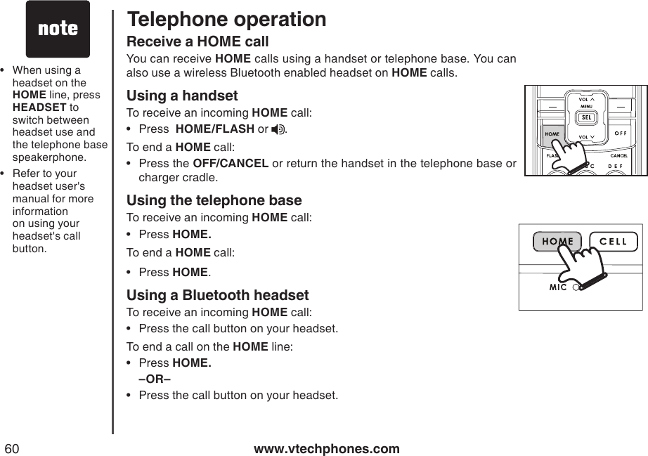 www.vtechphones.com60Telephone operationReceive a HOME callYou can receive HOME calls using a handset or telephone base. You can also use a wireless Bluetooth enabled headset on HOME calls.Using a handsetTo receive an incoming HOME call:Press  HOME/FLASH or  .To end a HOME call:Press the OFF/CANCEL or return the handset in the telephone base or charger cradle.Using the telephone baseTo receive an incoming HOME call:Press HOME.To end a HOME call:Press HOME.Using a Bluetooth headsetTo receive an incoming HOME call:Press the call button on your headset. To end a call on the HOME line:Press HOME.–OR–Press the call button on your headset. •••••••When using a headset on the HOME line, press HEADSET to switch between headset use and the telephone base speakerphone.Refer to your headset user&apos;s manual for more information on using your headset&apos;s call button.••