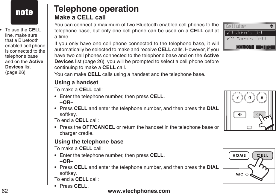 www.vtechphones.com62Telephone operationMake a CELL callYou can connect a maximum of two Bluetooth enabled cell phones to the telephone base, but only one cell phone can be used on a CELL call at a time.If you only have one cell phone  connected to the  telephone base, it will automatically be selected to make and receive CELL calls. However, if you have two cell phones connected to the telephone base and on the Active Devices list (page 26), you will be prompted to select a cell phone before continuing to make a CELL call.You can make CELL calls using a handset and the telephone base.Using a handsetTo make a CELL call:Enter the telephone number, then press CELL.–OR–Press CELL and enter the telephone number, and then press the DIAL softkey.To end a CELL call:Press the OFF/CANCEL or return the handset in the telephone base or charger cradle.Using the telephone baseTo make a CELL call:Enter the telephone number, then press CELL.–OR–Press CELL and enter the telephone number, and then press the DIAL softkey.To end a CELL call:Press CELL.••••••To use the CELL line, make sure that a Bluetooth enabled cell phone is connected to the telephone base and on the Active Devices list  (page 26).•CellularINFOSELECT  1 John’s Cell  2 Mary’s Cell   PP