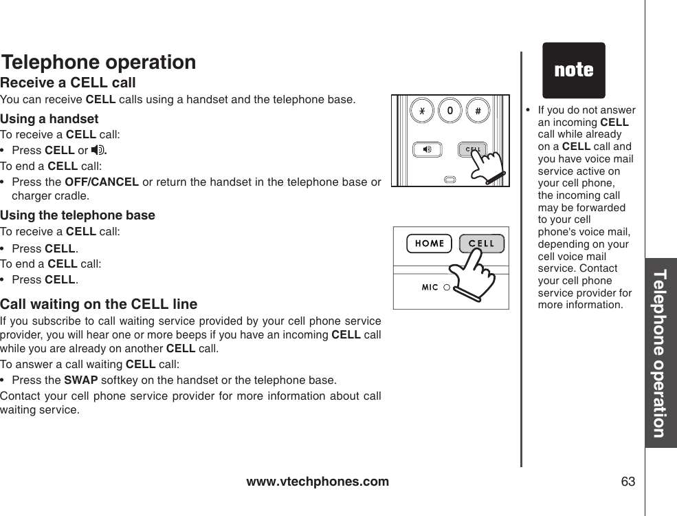 www.vtechphones.com 63Basic operationTelephone operationTelephone operationReceive a CELL callYou can receive CELL calls using a handset and the telephone base.Using a handsetTo receive a CELL call:Press CELL or  .To end a CELL call:Press the OFF/CANCEL or return the handset in the telephone base or charger cradle.Using the telephone baseTo receive a CELL call: Press CELL.To end a CELL call:Press CELL.Call waiting on the CELL lineIf you subscribe to call waiting service provided by your cell phone service provider, you will hear one or more beeps if you have an incoming CELL call while you are already on another CELL call.To answer a call waiting CELL call:Press the SWAP softkey on the handset or the telephone base.Contact your cell phone service provider for more information about call        waiting service.•••••If you do not answer an incoming CELL call while already on a CELL call and you have voice mail service active on your cell phone, the incoming call may be forwarded to your cell phone&apos;s voice mail, depending on your cell voice mail service. Contact your cell phone service provider for more information.•