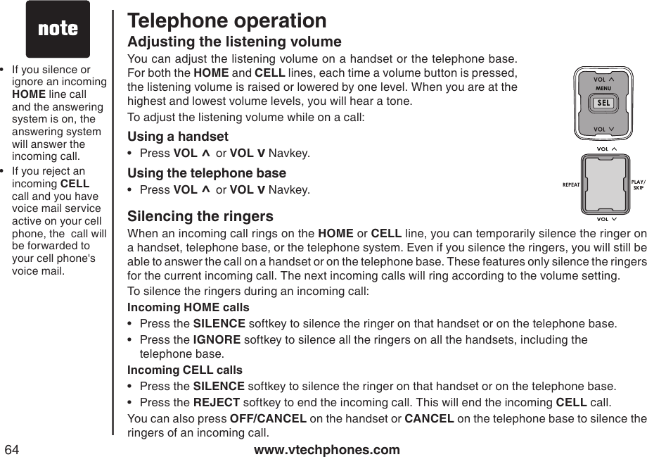 www.vtechphones.com64Telephone operationIf you silence or ignore an incoming HOME line call and the answering system is on, the answering system will answer the incoming call.If you reject an incoming CELL  call and you have voice mail service active on your cell phone, the  call will be forwarded to your cell phone&apos;s voice mail.••Adjusting the listening volume You can adjust the listening volume on a handset or the telephone base. For both the HOME and CELL lines, each time a volume button is pressed, the listening volume is raised or lowered by one level. When you are at the highest and lowest volume levels, you will hear a tone.To adjust the listening volume while on a call:Using a handsetPress VOL ^ or VOL v Navkey.Using the telephone basePress VOL ^ or VOL v Navkey.••Silencing the ringersWhen an incoming call rings on the HOME or CELL line, you can temporarily silence the ringer on a handset, telephone base, or the telephone system. Even if you silence the ringers, you will still be able to answer the call on a handset or on the telephone base. These features only silence the ringers for the current incoming call. The next incoming calls will ring according to the volume setting.To silence the ringers during an incoming call:Incoming HOME callsPress the SILENCE softkey to silence the ringer on that handset or on the telephone base. Press the IGNORE softkey to silence all the ringers on all the handsets, including the    telephone base.Incoming CELL callsPress the SILENCE softkey to silence the ringer on that handset or on the telephone base.Press the REJECT softkey to end the incoming call. This will end the incoming CELL call.You can also press OFF/CANCEL on the handset or CANCEL on the telephone base to silence the ringers of an incoming call.••••