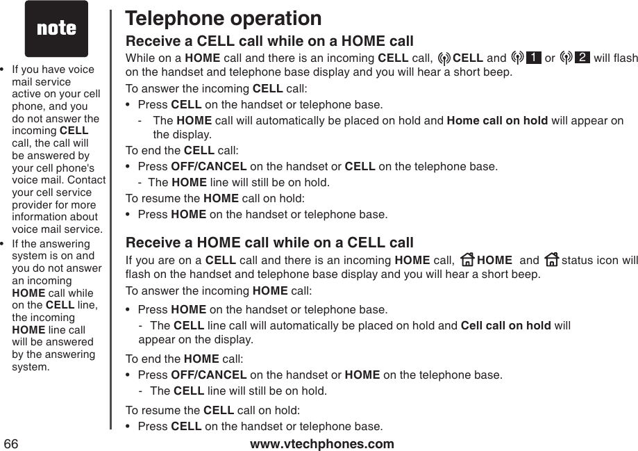 www.vtechphones.com66Telephone operationReceive a CELL call while on a HOME callWhile on a HOME call and there is an incoming CELL call,   CELL and    1 or    2 will ash on the handset and telephone base display and you will hear a short beep.To answer the incoming CELL call:Press CELL on the handset or telephone base.-  The HOME call will automatically be placed on hold and Home call on hold will appear on         the display.To end the CELL call:Press OFF/CANCEL on the handset or CELL on the telephone base.  -  The HOME line will still be on hold.To resume the HOME call on hold:Press HOME on the handset or telephone base.Receive a HOME call while on a CELL call If you are on a CELL call and there is an incoming HOME call,   HOME  and   status icon will ash on the handset and telephone base display and you will hear a short beep.To answer the incoming HOME call:Press HOME on the handset or telephone base.  -  The CELL line call will automatically be placed on hold and Cell call on hold will      appear on the display. To end the HOME call:Press OFF/CANCEL on the handset or HOME on the telephone base.  -  The CELL line will still be on hold.To resume the CELL call on hold:Press CELL on the handset or telephone base.••••••If you have voice mail service active on your cell phone, and you do not answer the incoming CELL call, the call will be answered by your cell phone&apos;s voice mail. Contact your cell service provider for more information about voice mail service.If the answering system is on and you do not answer an incoming HOME call while on the CELL line, the incoming HOME line call will be answered by the answering system.••