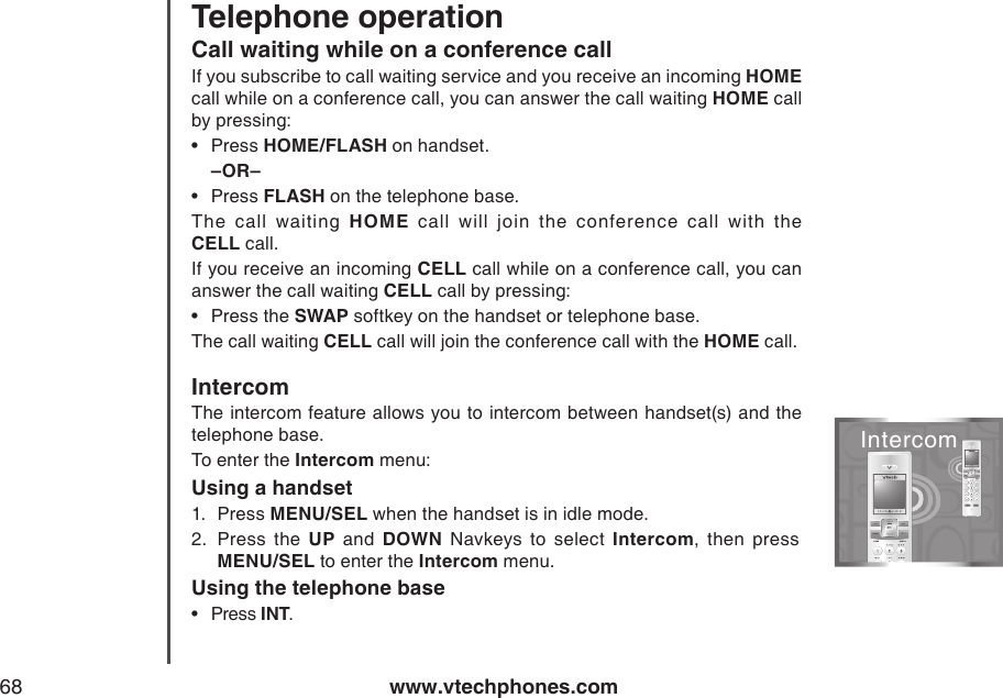 www.vtechphones.com68Telephone operationCall waiting while on a conference callIf you subscribe to call waiting service and you receive an incoming HOME call while on a conference call, you can answer the call waiting HOME call by pressing: Press HOME/FLASH on handset.–OR–Press FLASH on the telephone base. The  call  waiting  HOME  call  will  join  the  conference  call  with  the                    CELL call.If you receive an incoming CELL call while on a conference call, you can answer the call waiting CELL call by pressing:Press the SWAP softkey on the handset or telephone base.The call waiting CELL call will join the conference call with the HOME call.IntercomThe intercom feature allows you to intercom between handset(s) and the telephone base.To enter the Intercom menu:Using a handset1.  Press MENU/SEL when the handset is in idle mode.2.  Press  the  UP  and  DOWN  Navkeys  to  select  Intercom,  then  press           MENU/SEL to enter the Intercom menu.Using the telephone basePress INT.••••Intercom