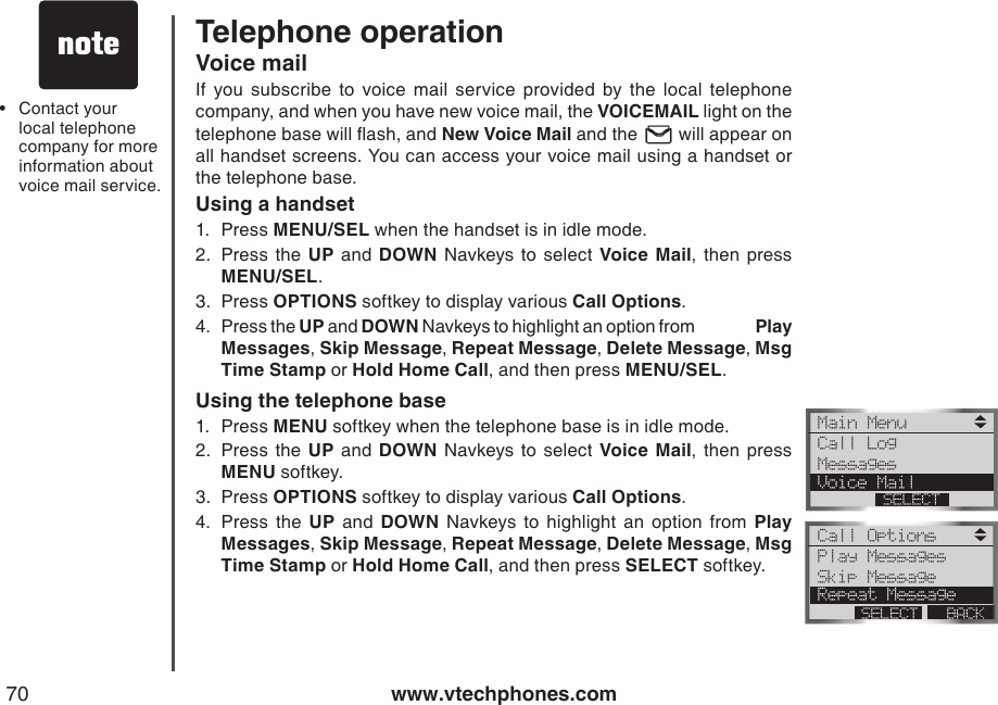 www.vtechphones.com70Telephone operationVoice mailIf  you  subscribe  to  voice  mail  service  provided  by  the  local  telephone company, and when you have new voice mail, the VOICEMAIL light on the telephone base will ash, and New Voice Mail and the   will appear on all handset screens. You can access your voice mail using a handset or the telephone base.Using a handset1.  Press MENU/SEL when the handset is in idle mode.2.  Press  the  UP  and  DOWN  Navkeys  to  select  Voice  Mail,  then  press           MENU/SEL.3.  Press OPTIONS softkey to display various Call Options.4.  Press the UP and DOWN Navkeys to highlight an option from                 Play Messages, Skip Message, Repeat Message, Delete Message, Msg Time Stamp or Hold Home Call, and then press MENU/SEL. Using the telephone base1.  Press MENU softkey when the telephone base is in idle mode.2.  Press  the  UP  and  DOWN  Navkeys  to  select  Voice  Mail,  then  press           MENU softkey.3.  Press OPTIONS softkey to display various Call Options.4.  Press  the  UP  and  DOWN  Navkeys  to  highlight  an  option  from  Play Messages, Skip Message, Repeat Message, Delete Message, Msg Time Stamp or Hold Home Call, and then press SELECT softkey. Main Menu Call LogMessages Voice MailSELECTCall Options Play MessagesSkip Message Repeat MessageBACKSELECTContact your local telephone company for more information about voice mail service.•
