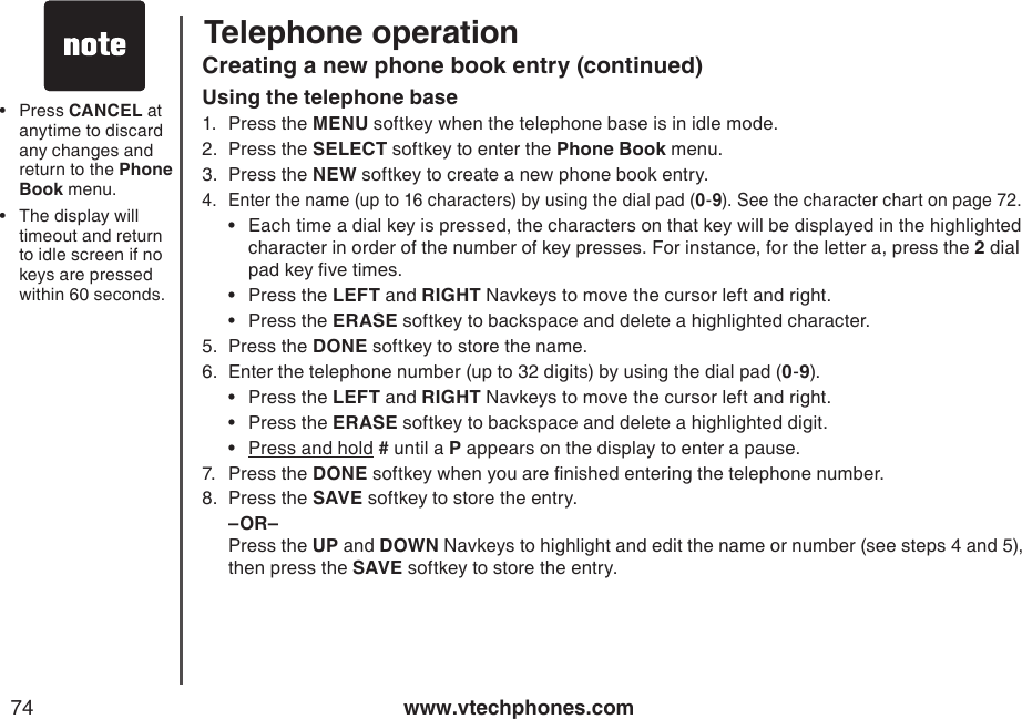 www.vtechphones.com74Telephone operationCreating a new phone book entry (continued)Using the telephone base1.  Press the MENU softkey when the telephone base is in idle mode.2.  Press the SELECT softkey to enter the Phone Book menu.3.  Press the NEW softkey to create a new phone book entry.4.  Enter the name (up to 16 characters) by using the dial pad (0-9). See the character chart on page 72.Each time a dial key is pressed, the characters on that key will be displayed in the highlighted    character in order of the number of key presses. For instance, for the letter a, press the 2 dial    pad key ve times.Press the LEFT and RIGHT Navkeys to move the cursor left and right.Press the ERASE softkey to backspace and delete a highlighted character.5.  Press the DONE softkey to store the name. 6.  Enter the telephone number (up to 32 digits) by using the dial pad (0-9).•  Press the LEFT and RIGHT Navkeys to move the cursor left and right.•  Press the ERASE softkey to backspace and delete a highlighted digit.•  Press and hold # until a P appears on the display to enter a pause.7.  Press the DONE softkey when you are nished entering the telephone number. 8.  Press the SAVE softkey to store the entry.  –OR–   Press the UP and DOWN Navkeys to highlight and edit the name or number (see steps 4 and 5), then press the SAVE softkey to store the entry.•••Press CANCEL at anytime to discard any changes and return to the Phone Book menu.The display will timeout and return to idle screen if no keys are pressed within 60 seconds.••