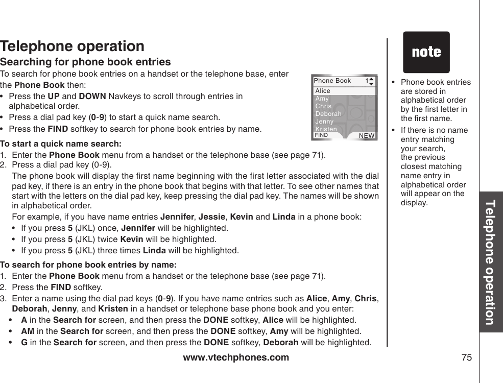 www.vtechphones.com 75Basic operationTelephone operationTelephone operationPhone book entries are stored in alphabetical order by the rst letter in the rst name.If there is no name entry matching your search, the previous closest matching name entry in alphabetical order will appear on the display.••Searching for phone book entriesTo search for phone book entries on a handset or the telephone base, enter the Phone Book then:Press the UP and DOWN Navkeys to scroll through entries in alphabetical order.Press a dial pad key (0-9) to start a quick name search. Press the FIND softkey to search for phone book entries by name.To start a quick name search:1.  Enter the Phone Book menu from a handset or the telephone base (see page 71).2.  Press a dial pad key (0-9).  The phone book will display the rst name beginning with the rst letter associated with the dial pad key, if there is an entry in the phone book that begins with that letter. To see other names that start with the letters on the dial pad key, keep pressing the dial pad key. The names will be shown in alphabetical order.   For example, if you have name entries Jennifer, Jessie, Kevin and Linda in a phone book:If you press 5 (JKL) once, Jennifer will be highlighted.If you press 5 (JKL) twice Kevin will be highlighted.If you press 5 (JKL) three times Linda will be highlighted.To search for phone book entries by name:1.  Enter the Phone Book menu from a handset or the telephone base (see page 71).2.  Press the FIND softkey.3.  Enter a name using the dial pad keys (0-9). If you have name entries such as Alice, Amy, Chris, Deborah, Jenny, and Kristen in a handset or telephone base phone book and you enter:A in the Search for screen, and then press the DONE softkey, Alice will be highlighted.AM in the Search for screen, and then press the DONE softkey, Amy will be highlighted.G in the Search for screen, and then press the DONE softkey, Deborah will be highlighted.••••••••• Phone Book       1FIND NEW  Alice Amy  Chris  Deborah  Jenny  Kristen