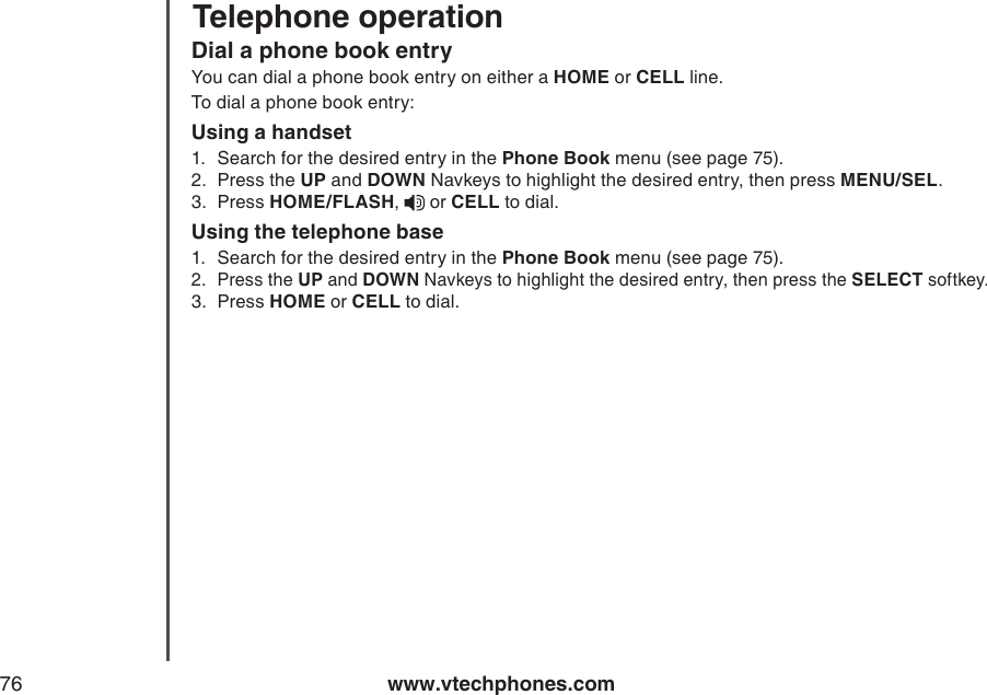 www.vtechphones.com76Telephone operationDial a phone book entryYou can dial a phone book entry on either a HOME or CELL line.To dial a phone book entry:Using a handset1.  Search for the desired entry in the Phone Book menu (see page 75).2.  Press the UP and DOWN Navkeys to highlight the desired entry, then press MENU/SEL.3.  Press HOME/FLASH,   or CELL to dial.Using the telephone base1.  Search for the desired entry in the Phone Book menu (see page 75).2.  Press the UP and DOWN Navkeys to highlight the desired entry, then press the SELECT softkey. 3.  Press HOME or CELL to dial. 