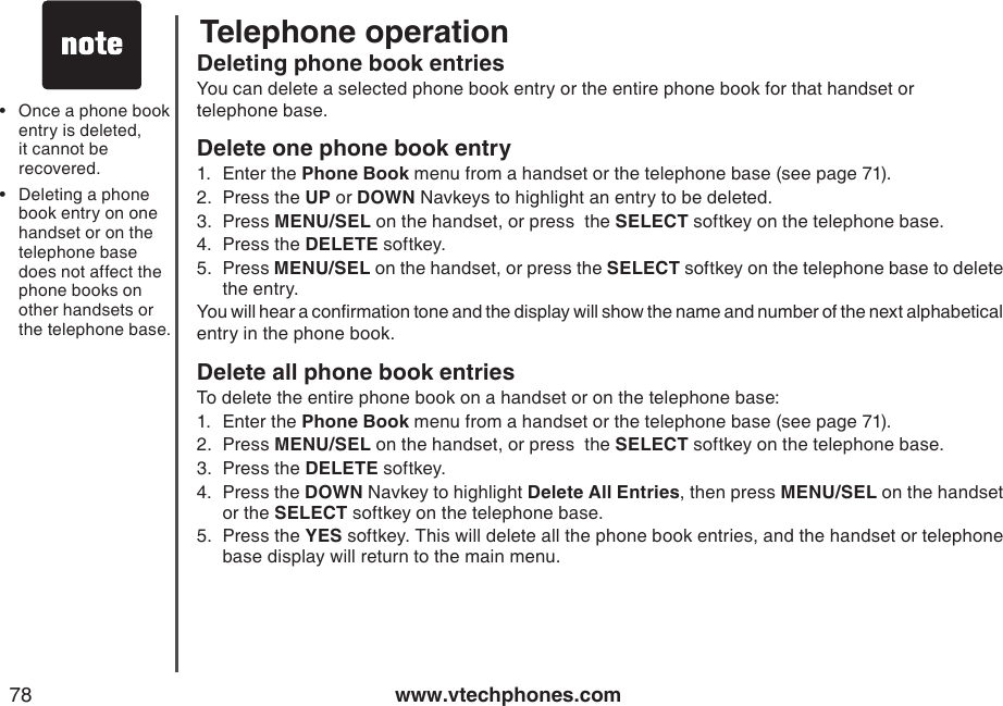 www.vtechphones.com78Telephone operationOnce a phone book entry is deleted, it cannot be recovered.Deleting a phone book entry on one handset or on the telephone base does not affect the phone books on other handsets or the telephone base.••Deleting phone book entriesYou can delete a selected phone book entry or the entire phone book for that handset or    telephone base.Delete one phone book entry1.  Enter the Phone Book menu from a handset or the telephone base (see page 71).2.  Press the UP or DOWN Navkeys to highlight an entry to be deleted.3.  Press MENU/SEL on the handset, or press  the SELECT softkey on the telephone base.4.  Press the DELETE softkey.5.  Press MENU/SEL on the handset, or press the SELECT softkey on the telephone base to delete the entry.You will hear a conrmation tone and the display will show the name and number of the next alphabetical entry in the phone book.Delete all phone book entriesTo delete the entire phone book on a handset or on the telephone base:1.  Enter the Phone Book menu from a handset or the telephone base (see page 71).2.  Press MENU/SEL on the handset, or press  the SELECT softkey on the telephone base.3.  Press the DELETE softkey.4.  Press the DOWN Navkey to highlight Delete All Entries, then press MENU/SEL on the handset or the SELECT softkey on the telephone base.5.  Press the YES softkey. This will delete all the phone book entries, and the handset or telephone base display will return to the main menu.