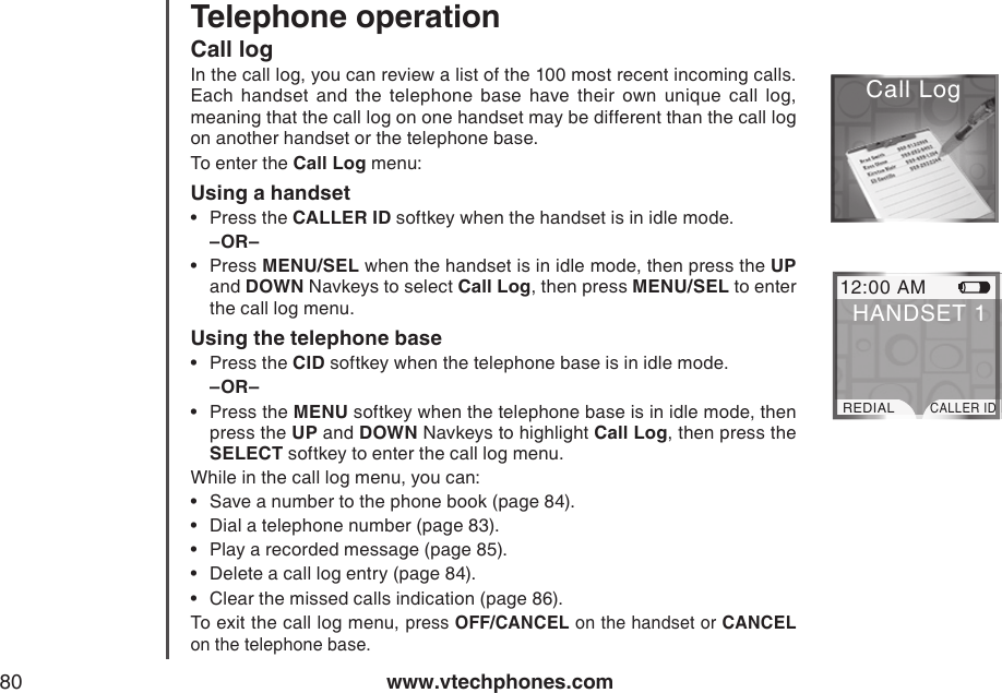 www.vtechphones.com80Telephone operationCall logIn the call log, you can review a list of the 100 most recent incoming calls. Each  handset  and  the  telephone  base  have  their  own  unique  call  log, meaning that the call log on one handset may be different than the call log on another handset or the telephone base.To enter the Call Log menu:Using a handsetPress the CALLER ID softkey when the handset is in idle mode.–OR–Press MENU/SEL when the handset is in idle mode, then press the UP and DOWN Navkeys to select Call Log, then press MENU/SEL to enter the call log menu.Using the telephone basePress the CID softkey when the telephone base is in idle mode.–OR–Press the MENU softkey when the telephone base is in idle mode, then press the UP and DOWN Navkeys to highlight Call Log, then press the SELECT softkey to enter the call log menu.While in the call log menu, you can:Save a number to the phone book (page 84).Dial a telephone number (page 83).Play a recorded message (page 85).Delete a call log entry (page 84).Clear the missed calls indication (page 86).To exit the call log menu, press OFF/CANCEL on the handset or CANCEL on the telephone base.•••••••••Call LogCall Log 12:00 AMREDIALCALLER IDHANDSET 1