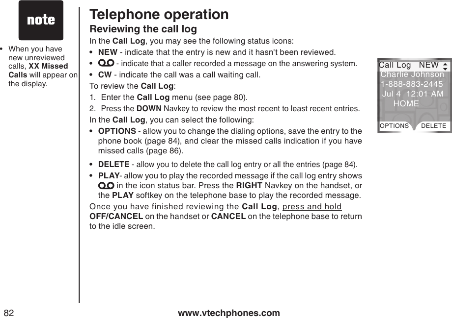www.vtechphones.com82Telephone operationReviewing the call logIn the Call Log, you may see the following status icons:NEW - indicate that the entry is new and it hasn&apos;t been reviewed. - indicate that a caller recorded a message on the answering system.CW - indicate the call was a call waiting call.To review the Call Log:1.  Enter the Call Log menu (see page 80). 2.  Press the DOWN Navkey to review the most recent to least recent entries.In the Call Log, you can select the following:OPTIONS - allow you to change the dialing options, save the entry to the phone book (page 84), and clear the missed calls indication if you have missed calls (page 86).DELETE - allow you to delete the call log entry or all the entries (page 84).PLAY- allow you to play the recorded message if the call log entry shows  in the icon status bar. Press the RIGHT Navkey on the handset, or the PLAY softkey on the telephone base to play the recorded message.Once you have finished reviewing the Call Log, press and hold   OFF/CANCEL on the handset or CANCEL on the telephone base to return to the idle screen.••••••When you have new unreviewed calls, XX Missed Calls will appear on the display.• Call Log   NEWOPTIONS DELETECharlie Johnson 1-888-883-2445  Jul 4  12:01 AM      HOME