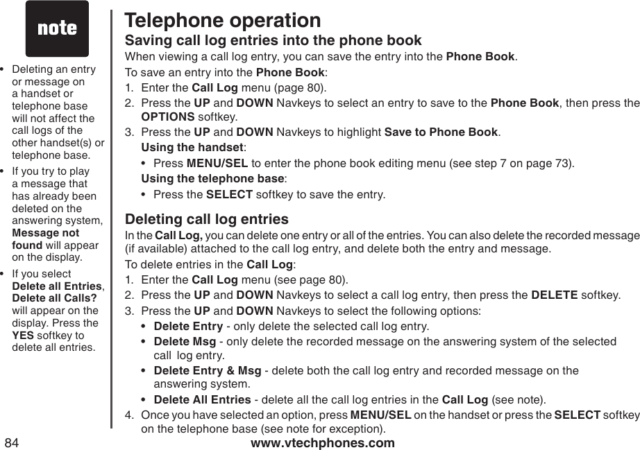 www.vtechphones.com84Telephone operationSaving call log entries into the phone bookWhen viewing a call log entry, you can save the entry into the Phone Book.To save an entry into the Phone Book:1.  Enter the Call Log menu (page 80).2.  Press the UP and DOWN Navkeys to select an entry to save to the Phone Book, then press the OPTIONS softkey.3.  Press the UP and DOWN Navkeys to highlight Save to Phone Book. Using the handset:Press MENU/SEL to enter the phone book editing menu (see step 7 on page 73). Using the telephone base:Press the SELECT softkey to save the entry. Deleting call log entriesIn the Call Log, you can delete one entry or all of the entries. You can also delete the recorded message (if available) attached to the call log entry, and delete both the entry and message.To delete entries in the Call Log:1.  Enter the Call Log menu (see page 80). 2.  Press the UP and DOWN Navkeys to select a call log entry, then press the DELETE softkey.3.  Press the UP and DOWN Navkeys to select the following options:Delete Entry - only delete the selected call log entry.Delete Msg - only delete the recorded message on the answering system of the selected    call  log entry.Delete Entry &amp; Msg - delete both the call log entry and recorded message on the                 answering system.Delete All Entries - delete all the call log entries in the Call Log (see note).4.  Once you have selected an option, press MENU/SEL on the handset or press the SELECT softkey on the telephone base (see note for exception).  ••••••Deleting an entry or message on a handset or telephone base will not affect the call logs of the other handset(s) or telephone base.If you try to play a message that has already been deleted on the answering system, Message not found will appear on the display.If you select Delete all Entries,  Delete all Calls? will appear on the display. Press the YES softkey to delete all entries.•••