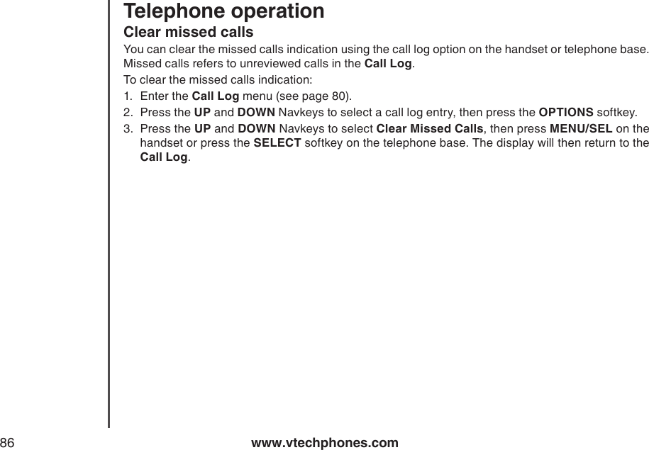 www.vtechphones.com86Telephone operationClear missed callsYou can clear the missed calls indication using the call log option on the handset or telephone base. Missed calls refers to unreviewed calls in the Call Log.To clear the missed calls indication:1.  Enter the Call Log menu (see page 80).2.  Press the UP and DOWN Navkeys to select a call log entry, then press the OPTIONS softkey.3.  Press the UP and DOWN Navkeys to select Clear Missed Calls, then press MENU/SEL on the handset or press the SELECT softkey on the telephone base. The display will then return to the Call Log.